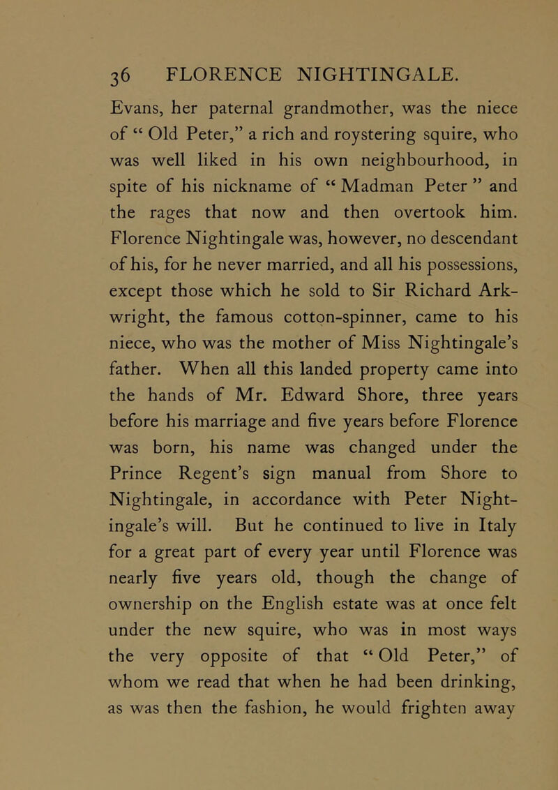 Evans, her paternal grandmother, was the niece of “ Old Peter,” a rich and roystering squire, who was well liked in his own neighbourhood, in spite of his nickname of “ Madman Peter ” and the rages that now and then overtook him. Florence Nightingale was, however, no descendant of his, for he never married, and all his possessions, except those which he sold to Sir Richard Ark- wright, the famous cotton-spinner, came to his niece, who was the mother of Miss Nightingale’s father. When all this landed property came into the hands of Mr. Edward Shore, three years before his marriage and five years before Florence was born, his name was changed under the Prince Regent’s sign manual from Shore to Nightingale, in accordance with Peter Night- ingale’s will. But he continued to live in Italy for a great part of every year until Florence was nearly five years old, though the change of ownership on the English estate was at once felt under the new squire, who was in most ways the very opposite of that “ Old Peter,” of whom we read that when he had been drinking, as was then the fashion, he would frighten away