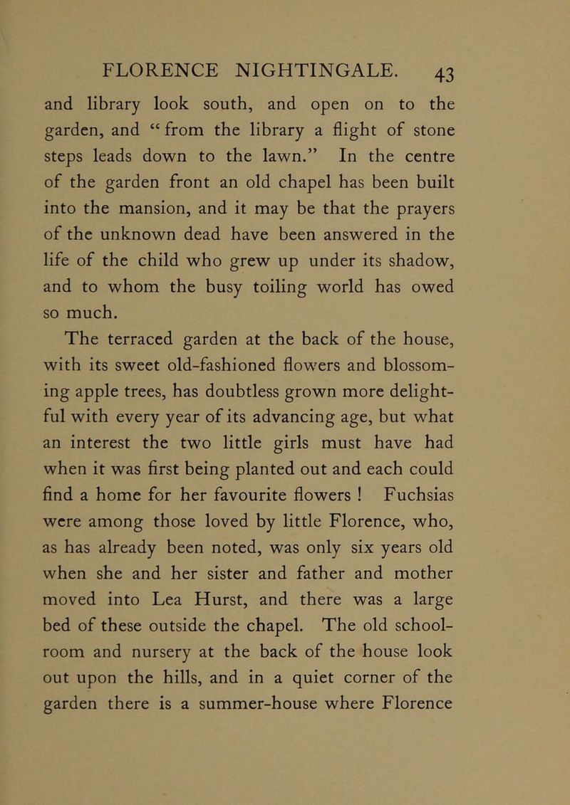 and library look south, and open on to the garden, and “ from the library a flight of stone steps leads down to the lawn.” In the centre of the garden front an old chapel has been built into the mansion, and it may be that the prayers of the unknown dead have been answered in the life of the child who grew up under its shadow, and to whom the busy toiling world has owed so much. The terraced garden at the back of the house, with its sweet old-fashioned flowers and blossom- ing apple trees, has doubtless grown more delight- ful with every year of its advancing age, but what an interest the two little girls must have had when it was first being planted out and each could find a home for her favourite flowers ! Fuchsias were among those loved by little Florence, who, as has already been noted, was only six years old when she and her sister and father and mother moved into Lea Hurst, and there was a large bed of these outside the chapel. The old school- room and nursery at the back of the house look out upon the hills, and in a quiet corner of the garden there is a summer-house where Florence