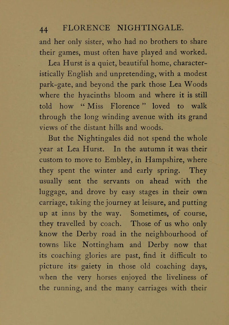and her only sister, who had no brothers to share their games, must often have played and worked. Lea Hurst is a quiet, beautiful home, character- istically English and unpretending, with a modest park-gate, and beyond the park those Lea Woods where the hyacinths bloom and where it is still told how “ Miss Florence ” loved to walk through the long winding avenue with its grand views of the distant hills and woods. But the Nightingales did not spend the whole year at Lea Hurst. In the autumn it was their custom to move to Embley, in Hampshire, where they spent the winter and early spring. They usually sent the servants on ahead with the luggage, and drove by easy stages in their own carriage, taking the journey at leisure, and putting up at inns by the way. Sometimes, of course, they travelled by coach. Those of us who only know the Derby road in the neighbourhood of towns like Nottingham and Derby now that its coaching glories are past, find it difficult to picture its gaiety in those old coaching days, when the very horses enjoyed the liveliness of the running, and the many carriages with their
