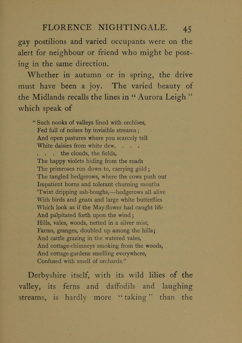 gay postilions and varied occupants were on the alert for neighbour or friend who might be post- ing in the same direction. Whether in autumn or in spring, the drive must have been a joy. The varied beauty of the Midlands recalls the lines in “ Aurora Leigh ” which speak of “ Such nooks of valleys lined with orchises, Fed full of noises by invisible streams; And open pastures where you scarcely tell White daisies from white dew, . . . . . . the clouds, the fields. The happy violets hiding from the roads The primroses run down to, carrying gold; The tangled hedgerows, where the cows push out Impatient horns and tolerant churning mouths ’Twixt dripping ash-boughs,—hedgerows all alive With birds and gnats and large white butterflies Which look as if the May-flower had caught life And palpitated forth upon the wind; Hills, vales, woods, netted in a silver mist. Farms, granges, doubled up among the hills; And cattle grazing in the watered vales. And cottage-chimneys smoking from the woods. And cottage-gardens smelling everywhere. Confused with smell of orchards.” Derbyshire itself, with its wild lilies of the valley, its ferns and daffodils and laughing streams, is hardly more “ taking ” than the more