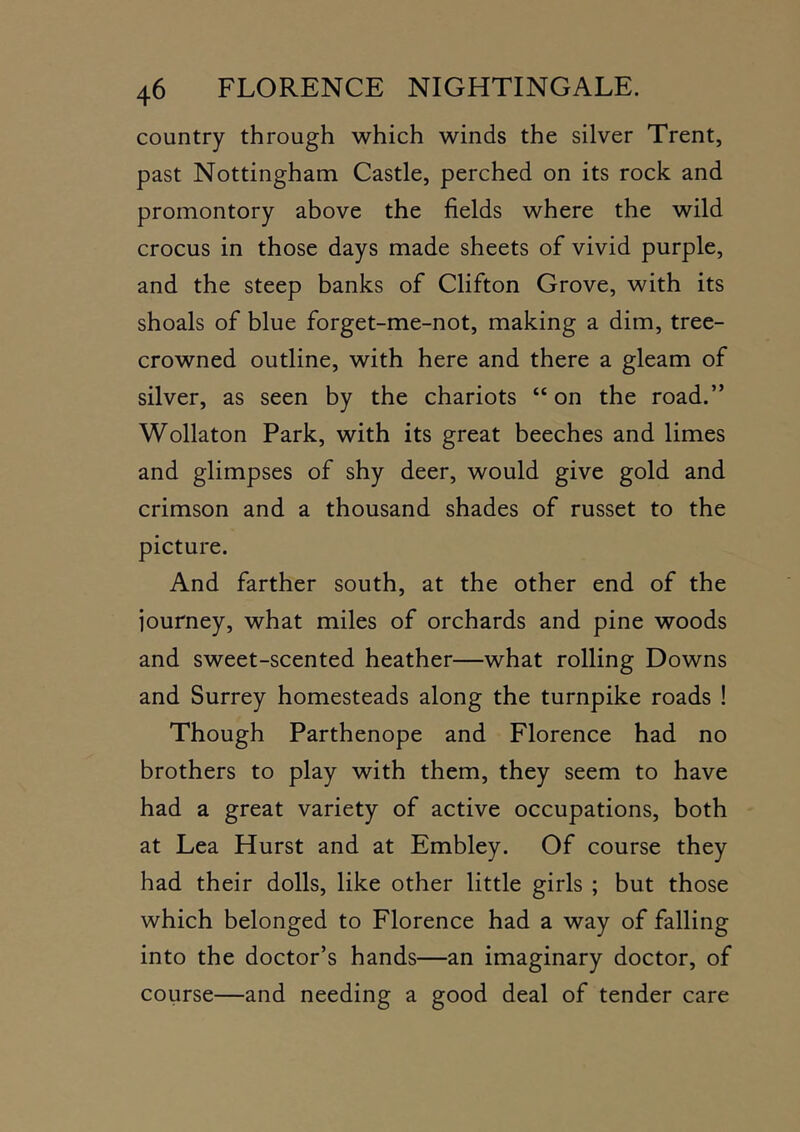 country through which winds the silver Trent, past Nottingham Castle, perched on its rock and promontory above the fields where the wild crocus in those days made sheets of vivid purple, and the steep banks of Clifton Grove, with its shoals of blue forget-me-not, making a dim, tree- crowned outline, with here and there a gleam of silver, as seen by the chariots “ on the road.” Wollaton Park, with its great beeches and limes and glimpses of shy deer, would give gold and crimson and a thousand shades of russet to the picture. And farther south, at the other end of the journey, what miles of orchards and pine woods and sweet-scented heather—what rolling Downs and Surrey homesteads along the turnpike roads ! Though Parthenope and Florence had no brothers to play with them, they seem to have had a great variety of active occupations, both at Lea Hurst and at Embley. Of course they had their dolls, like other little girls ; but those which belonged to Florence had a way of falling into the doctor’s hands—an imaginary doctor, of course—and needing a good deal of tender care