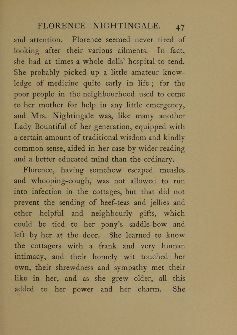 and attention. Florence seemed never tired of looking after their various ailments. In fact, she had at times a whole dolls’ hospital to tend. She probably picked up a little amateur know- ledge of medicine quite early in life ; for the poor people in the neighbourhood used to come to her mother for help in any little emergency, and Mrs. Nightingale was, like many another Lady Bountiful of her generation, equipped with a certain amount of traditional wisdom and kindly common sense, aided in her case by wider reading and a better educated mind than the ordinary. Florence, having somehow escaped measles and whooping-cough, was not allowed to run into infection in the cottages, but that did not prevent the sending of beef-teas and jellies and other helpful and neighbourly gifts, which could be tied to her pony’s saddle-bow and left by her at the door. She learned to know the cottagers with a frank and very human intimacy, and their homely wit touched her own, their shrewdness and sympathy met their like in her, and as she grew older, all this added to her power and her charm. She