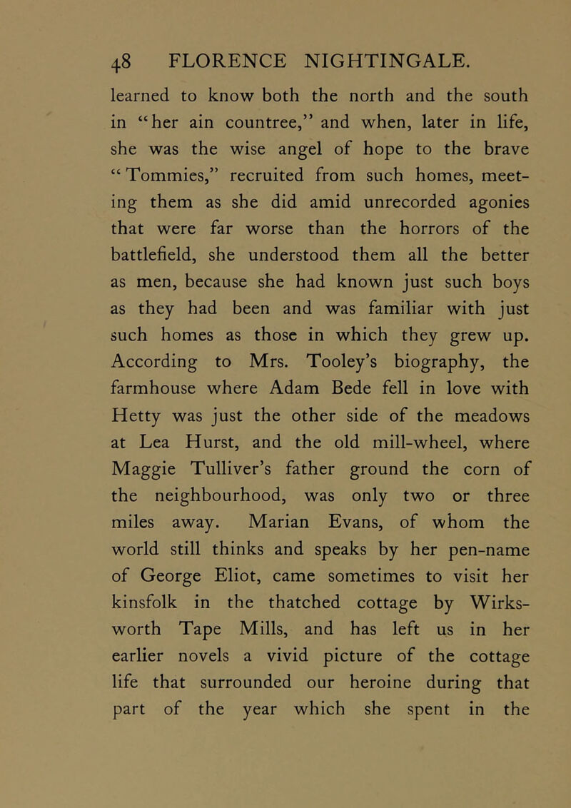 learned to know both the north and the south in “her ain countree,” and when, later in life, she was the wise angel of hope to the brave “ Tommies,” recruited from such homes, meet- ing them as she did amid unrecorded agonies that were far worse than the horrors of the battlefield, she understood them all the better as men, because she had known just such boys as they had been and was familiar with just such homes as those in which they grew up. According to Mrs. Tooley’s biography, the farmhouse where Adam Bede fell in love with Hetty was just the other side of the meadows at Lea Hurst, and the old mill-wheel, where Maggie Tulliver’s father ground the corn of the neighbourhood, was only two or three miles away. Marian Evans, of whom the world still thinks and speaks by her pen-name of George Eliot, came sometimes to visit her kinsfolk in the thatched cottage by Wirks- worth Tape Mills, and has left us in her earlier novels a vivid picture of the cottage life that surrounded our heroine during that part of the year which she spent in the