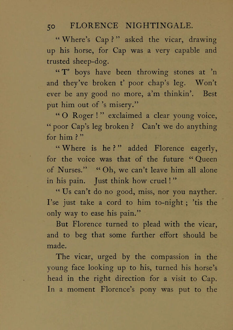 “ Where’s Cap ? ” asked the vicar, drawing up his horse, for Cap was a very capable and trusted sheep-dog. “ T’ boys have been throwing stones at ’n and they’ve broken t’ poor chap’s leg. Won’t ever be any good no more, a’m thinkin’. Best put him out of’s misery.” “ O Roger ! ” exclaimed a clear young voice, “ poor Cap’s leg broken ? Can’t we do anything for him .? ” “ Where is he ? ” added Florence eagerly, for the voice was that of the future “ Queen of Nurses.” “ Oh, we can’t leave him all alone in his pain. Just think how cruel! ” “ Us can’t do no good, miss, nor you nayther. I’se just take a cord to him to-night ; ’tis the only way to ease his pain.” But Florence turned to plead with the vicar, and to beg that some further effort should be made. The vicar, urged by the compassion in the young face looking up to his, turned his horse’s head in the right direction for a visit to Cap. In a moment Florence’s pony was put to the