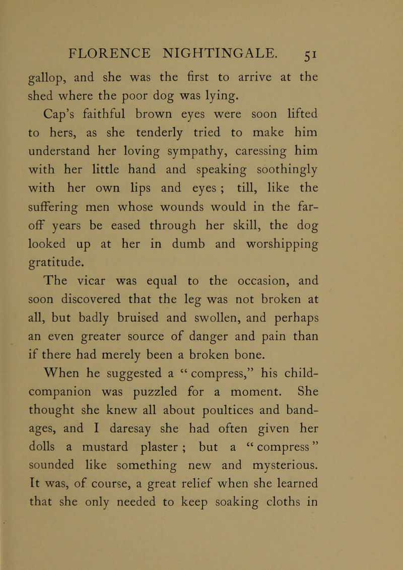 gallop, and she was the first to arrive at the shed where the poor dog was lying. Cap’s faithful brown eyes were soon lifted to hers, as she tenderly tried to make him understand her loving sympathy, caressing him with her little hand and speaking soothingly with her own lips and eyes ; till, like the suffering men whose wounds would in the far- off years be eased through her skill, the dog looked up at her in dumb and worshipping gratitude. The vicar was equal to the occasion, and soon discovered that the leg was not broken at all, but badly bruised and swollen, and perhaps an even greater source of danger and pain than if there had merely been a broken bone. When he suggested a “ compress,” his child- companion was puzzled for a moment. She thought she knew all about poultices and band- ages, and I daresay she had often given her dolls a mustard plaster ; but a “ compress ” sounded like something new and mysterious. It was, of course, a great relief when she learned that she only needed to keep soaking cloths in