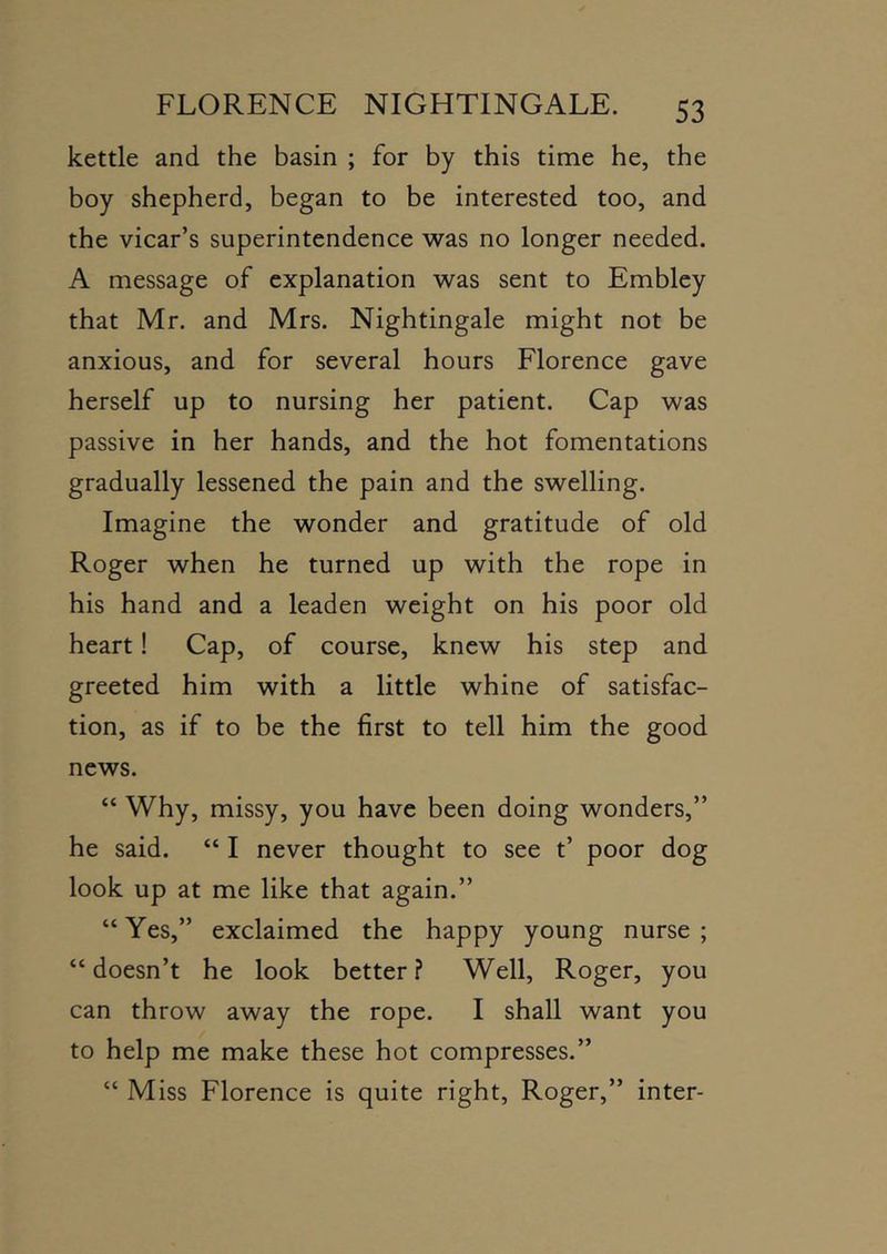 kettle and the basin ; for by this time he, the boy shepherd, began to be interested too, and the vicar’s superintendence was no longer needed. A message of explanation was sent to Embley that Mr. and Mrs. Nightingale might not be anxious, and for several hours Florence gave herself up to nursing her patient. Cap was passive in her hands, and the hot fomentations gradually lessened the pain and the swelling. Imagine the wonder and gratitude of old Roger when he turned up with the rope in his hand and a leaden weight on his poor old heart! Cap, of course, knew his step and greeted him with a little whine of satisfac- tion, as if to be the first to tell him the good news. “ Why, missy, you have been doing wonders,” he said. “ I never thought to see t’ poor dog look up at me like that again.” “ Yes,” exclaimed the happy young nurse ; “doesn’t he look better? Well, Roger, you can throw away the rope. I shall want you to help me make these hot compresses.” “ Miss Florence is quite right, Roger,” inter-