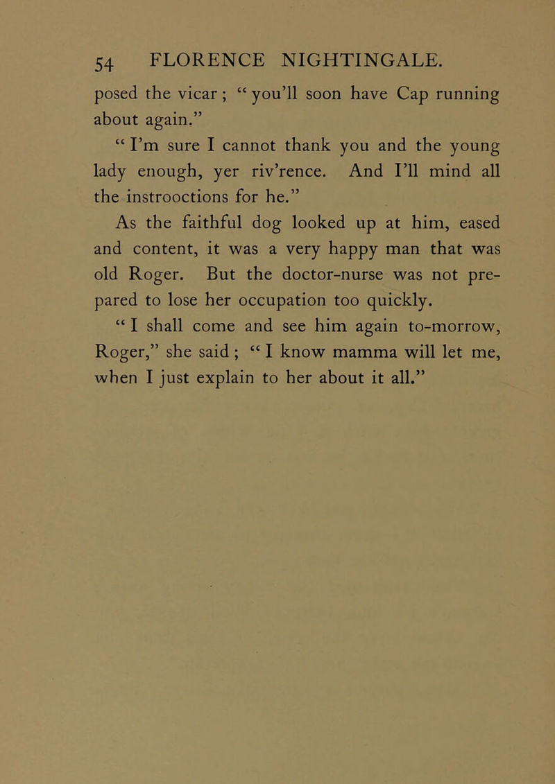 posed the vicar; “ you’ll soon have Cap running about again.” “ I’m sure I cannot thank you and the young lady enough, yer riv’rence. And I’ll mind all the instrooctions for he.” As the faithful dog looked up at him, eased and content, it was a very happy man that was old Roger. But the doctor-nurse was not pre- pared to lose her occupation too quickly. “ I shall come and see him again to-morrow, Roger,” she said; “ I know mamma will let me, when I just explain to her about it all.”