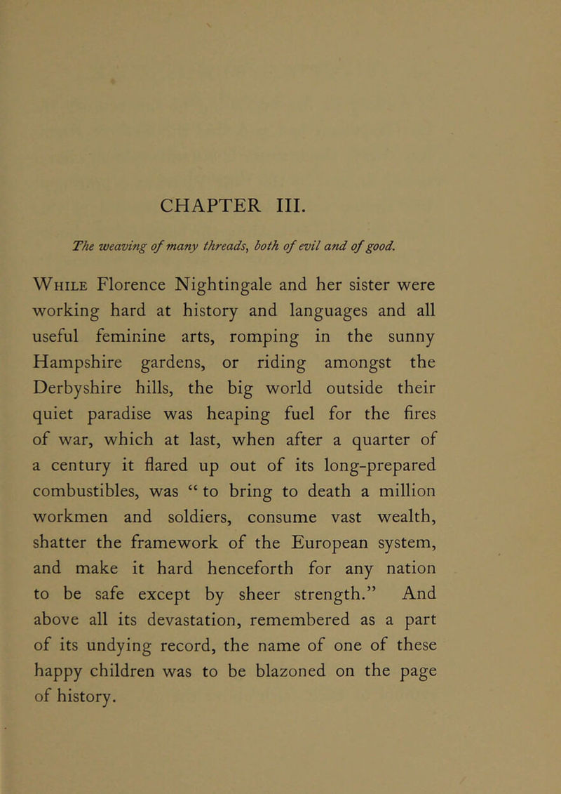 CHAPTER III. The weaving of many threads, both of evil and of good. While Florence Nightingale and her sister were working hard at history and languages and all useful feminine arts, romping in the sunny Hampshire gardens, or riding amongst the Derbyshire hills, the big world outside their quiet paradise was heaping fuel for the fires of war, which at last, when after a quarter of a century it flared up out of its long-prepared combustibles, was “ to bring to death a million workmen and soldiers, consume vast wealth, shatter the framework of the European system, and make it hard henceforth for any nation to be safe except by sheer strength.” And above all its devastation, remembered as a part of its undying record, the name of one of these happy children was to be blazoned on the page of history.