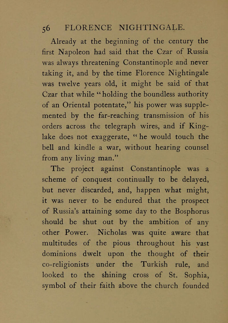 Already at the beginning of the century the first Napoleon had said that the Czar of Russia was always threatening Constantinople and never taking it, and by the time Florence Nightingale was twelve years old, it might be said of that Czar that while “ holding the boundless authority of an Oriental potentate,” his power was supple- mented by the far-reaching transmission of his orders across the telegraph wires, and if King- lake does not exaggerate, “ he would touch the bell and kindle a war, without hearing counsel from any living man.” The project against Constantinople was a scheme of conquest continually to be delayed, but never discarded, and, happen what might, it was never to be endured that the prospect of Russia’s attaining some day to the Bosphorus should be shut out by the ambition of any other Power. Nicholas was quite aware that multitudes of the pious throughout his vast dominions dwelt upon the thought of their co-religionists under the Turkish rule, and looked to the shining cross of St. Sophia, symbol of their faith above the church founded