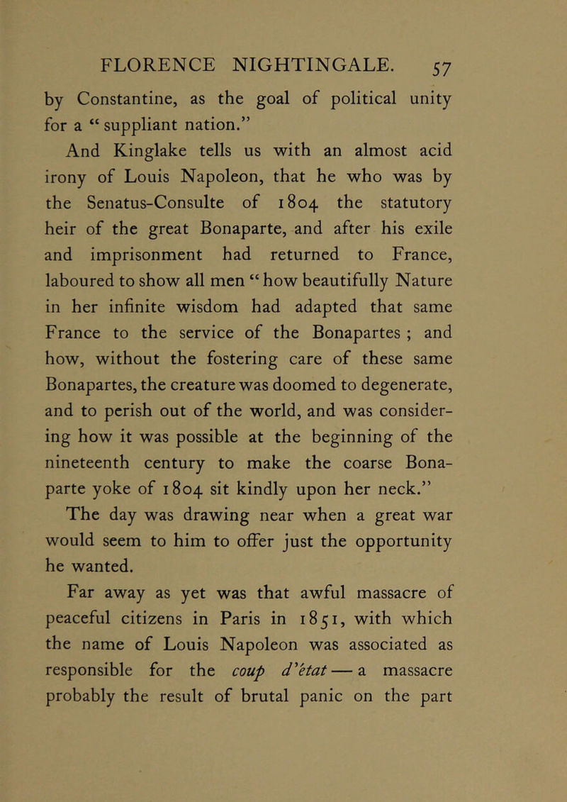 by Constantine, as the goal of political unity for a “ suppliant nation.” And Kinglake tells us with an almost acid irony of Louis Napoleon, that he who was by the Senatus-Consulte of 1804 the statutory heir of the great Bonaparte, and after his exile and imprisonment had returned to France, laboured to show all men “ how beautifully Nature in her infinite wisdom had adapted that same France to the service of the Bonapartes ; and how, without the fostering care of these same Bonapartes, the creature was doomed to degenerate, and to perish out of the world, and was consider- ing how it was possible at the beginning of the nineteenth century to make the coarse Bona- parte yoke of 1804 sit kindly upon her neck.” The day was drawing near when a great war would seem to him to offer just the opportunity he wanted. Far away as yet was that awful massacre of peaceful citizens in Paris in 1851, with which the name of Louis Napoleon was associated as responsible for the coup d^etat—a massacre probably the result of brutal panic on the part