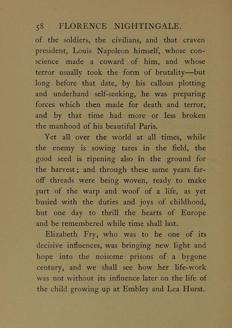 of the soldiers, the civilians, and that craven president, Louis Napoleon himself, whose con- science made a coward of him, and whose terror usually took the form of brutality—but long before that date, by his callous plotting and underhand self-seeking, he was preparing forces which then made for death and terror, and by that time had more or less broken the manhood of his beautiful Paris. Yet all over the world at all times, while the enemy is sowing tares in the field, the good seed is ripening also in the ground for the harvest; and through these same years far- off threads were being woven, ready to make part of the warp and woof of a life, as yet busied with the duties and joys of childhood, but one day to thrill the hearts of Europe and be remembered while time shall last. Elizabeth Fry, who was to be one of its decisive influences, was bringing new light and hope into the noisome prisons of a bygone century, and we shall see how her life-work was not without its influence later on the life of the child growing up at Embley and Lea Hurst.