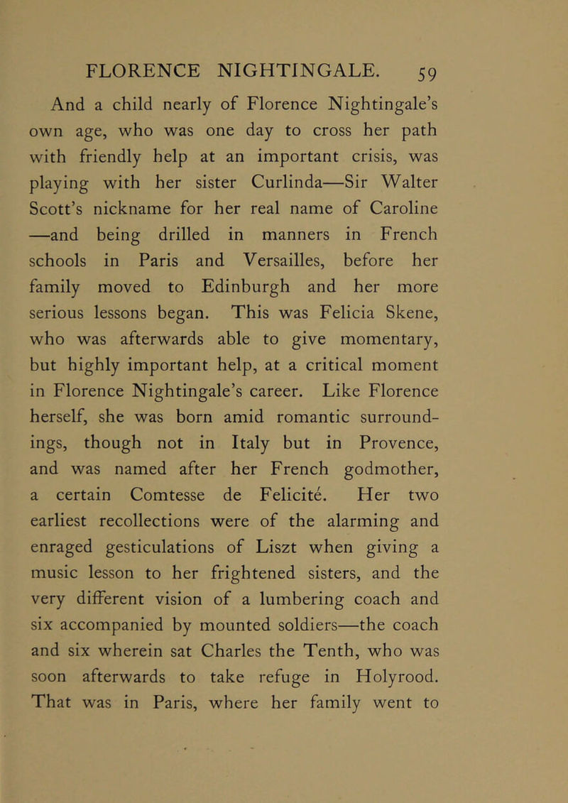 And a child nearly of Florence Nightingale’s own age, who was one day to cross her path with friendly help at an important crisis, was playing with her sister Curlinda—Sir Walter Scott’s nickname for her real name of Caroline —and being drilled in manners in French schools in Paris and Versailles, before her family moved to Edinburgh and her more serious lessons began. This was Felicia Skene, who was afterwards able to give momentary, but highly important help, at a critical moment in Florence Nightingale’s career. Like Florence herself, she was born amid romantic surround- ings, though not in Italy but in Provence, and was named after her French godmother, a certain Comtesse de Felicite. Her two earliest recollections were of the alarming and enraged gesticulations of Liszt when giving a music lesson to her frightened sisters, and the very different vision of a lumbering coach and six accompanied by mounted soldiers—the coach and six wherein sat Charles the Tenth, who was soon afterwards to take refuge in Holyrood. That was in Paris, where her family went to