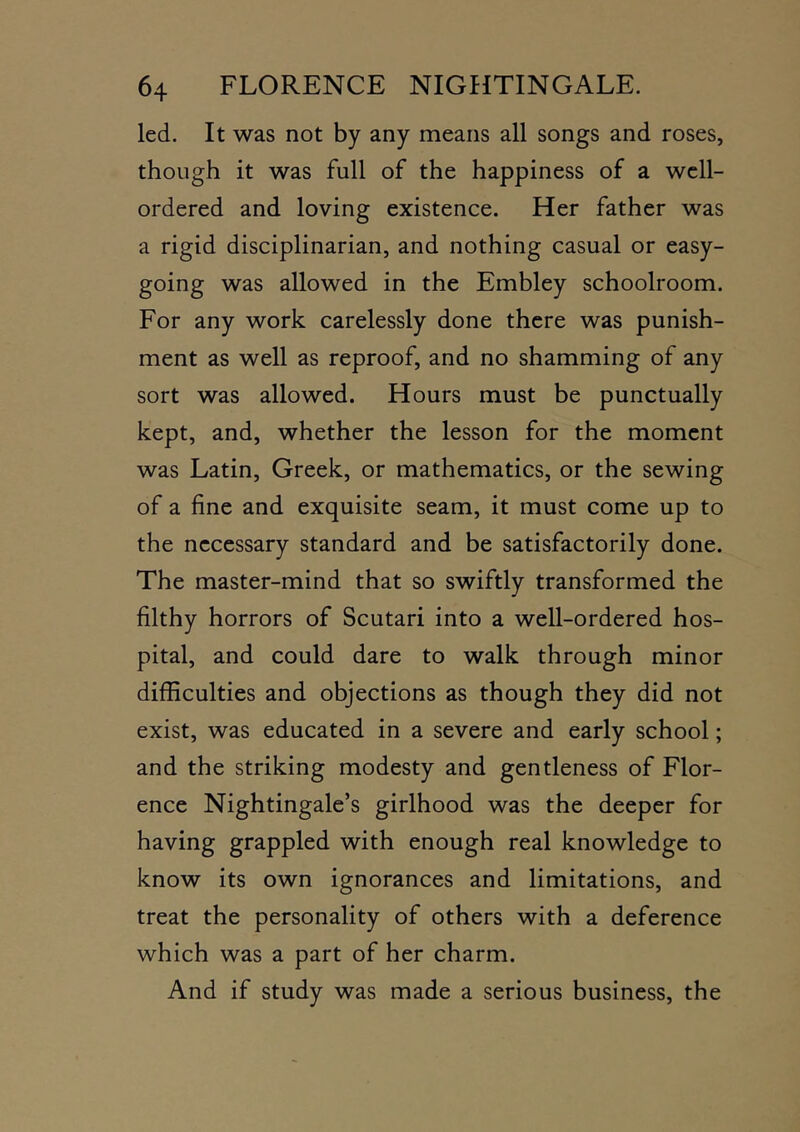 led. It was not by any means all songs and roses, though it was full of the happiness of a well- ordered and loving existence. Her father was a rigid disciplinarian, and nothing casual or easy- going was allowed in the Embley schoolroom. For any work carelessly done there was punish- ment as well as reproof, and no shamming of any sort was allowed. Hours must be punctually kept, and, whether the lesson for the moment was Latin, Greek, or mathematics, or the sewing of a fine and exquisite seam, it must come up to the necessary standard and be satisfactorily done. The master-mind that so swiftly transformed the filthy horrors of Scutari into a well-ordered hos- pital, and could dare to walk through minor difficulties and objections as though they did not exist, was educated in a severe and early school; and the striking modesty and gentleness of Flor- ence Nightingale’s girlhood was the deeper for having grappled with enough real knowledge to know its own ignorances and limitations, and treat the personality of others with a deference which was a part of her charm. And if study was made a serious business, the