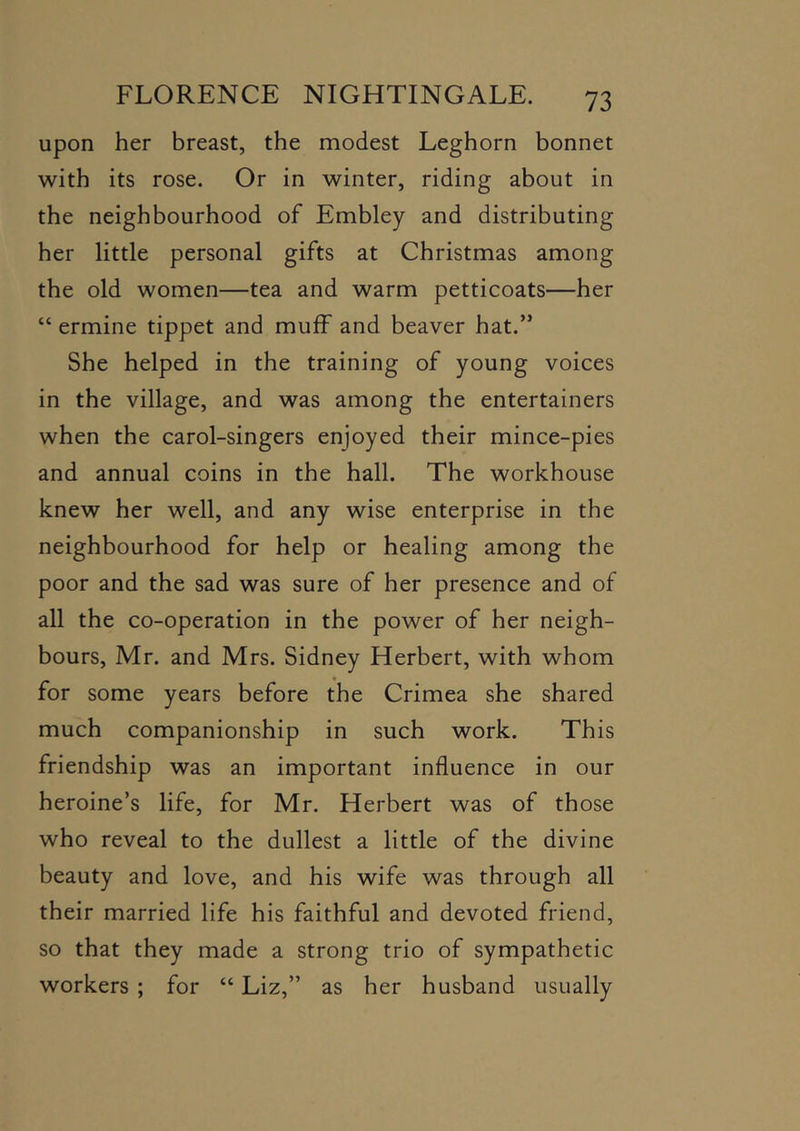 upon her breast, the modest Leghorn bonnet with its rose. Or in winter, riding about in the neighbourhood of Embley and distributing her little personal gifts at Christmas among the old women—tea and warm petticoats—her “ ermine tippet and muff and beaver hat.” She helped in the training of young voices in the village, and was among the entertainers when the carol-singers enjoyed their mince-pies and annual coins in the hall. The workhouse knew her well, and any wise enterprise in the neighbourhood for help or healing among the poor and the sad was sure of her presence and of all the co-operation in the power of her neigh- bours, Mr. and Mrs. Sidney Herbert, with whom for some years before the Crimea she shared much companionship in such work. This friendship was an important influence in our heroine’s life, for Mr. Herbert was of those who reveal to the dullest a little of the divine beauty and love, and his wife was through all their married life his faithful and devoted friend, so that they made a strong trio of sympathetic workers ; for “ Liz,” as her husband usually