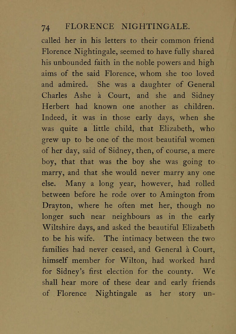 called her in his letters to their common friend Florence Nightingale, seemed to have fully shared his unbounded faith in the noble powers and high aims of the said Florence, whom she too loved and admired. She was a daughter of General Charles Ashe a Court, and she and Sidney Herbert had known one another as children. Indeed, it was in those early days, when she was quite a little child, that Elizabeth, who grew up to be one of the most beautiful women of her day, said of Sidney, then, of course, a mere boy, that that was the boy she was going to marry, and that she would never marry any one else. Many a long year, however, had rolled between before he rode over to Amington from Drayton, where he often met her, though no longer such near neighbours as in the early Wiltshire days, and asked the beautiful Elizabeth to be his wife. The intimacy between the two families had never ceased, and General a Court, himself member for Wilton, had worked hard for Sidney’s first election for the county. We shall hear more of these dear and early friends of Florence Nightingale as her story un-