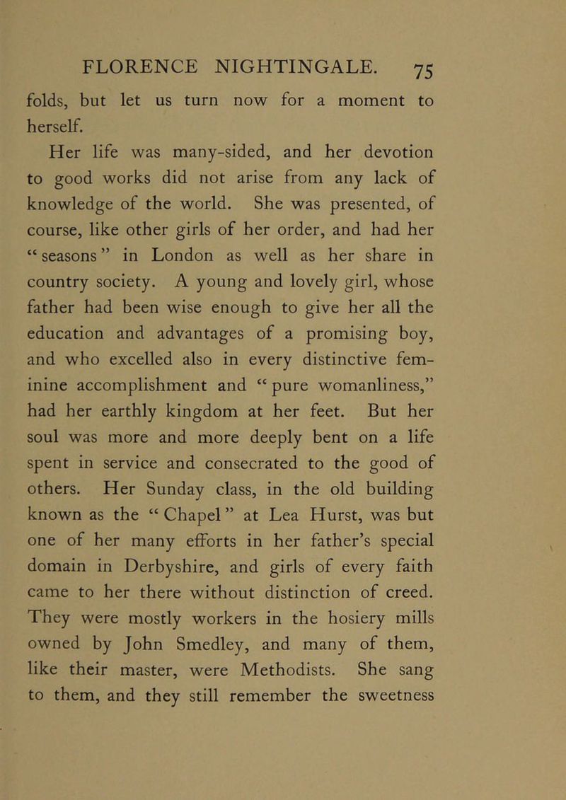 folds, but let us turn now for a moment to herself. Her life was many-sided, and her devotion to good works did not arise from any lack of knowledge of the world. She was presented, of course, like other girls of her order, and had her “ seasons ” in London as well as her share in country society. A young and lovely girl, whose father had been wise enough to give her all the education and advantages of a promising boy, and who excelled also in every distinctive fem- inine accomplishment and “ pure womanliness,” had her earthly kingdom at her feet. But her soul was more and more deeply bent on a life spent in service and consecrated to the good of others. Her Sunday class, in the old building known as the “ Chapel ” at Lea Hurst, was but one of her many efforts in her father’s special domain in Derbyshire, and girls of every faith came to her there without distinction of creed. They were mostly workers in the hosiery mills owned by John Smedley, and many of them, like their master, were Methodists. She sang to them, and they still remember the sweetness