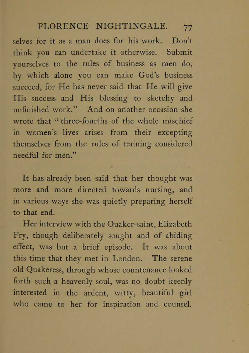 selves for it as a man does for his work. Don’t think you can undertake it otherwise. Submit yourselves to the rules of business as men do, by which alone you can make God’s business succeed, for He has never said that He will give His success and His blessing to sketchy and unfinished work.” And on another occasion she wrote that “ three-fourths of the whole mischief in women’s lives arises from their excepting themselves from the rules of training considered needful for men.” It has already been said that her thought was more and more directed towards nursing, and in various ways she was quietly preparing herself to that end. Her interview with the Quaker-saint, Elizabeth Fry, though deliberately sought and of abiding effect, was but a brief episode. It was about this time that they met in London. The serene old Quakeress, through whose countenance looked forth such a heavenly soul, was no doubt keenly interested in the ardent, witty, beautiful girl who came to her for inspiration and counsel.
