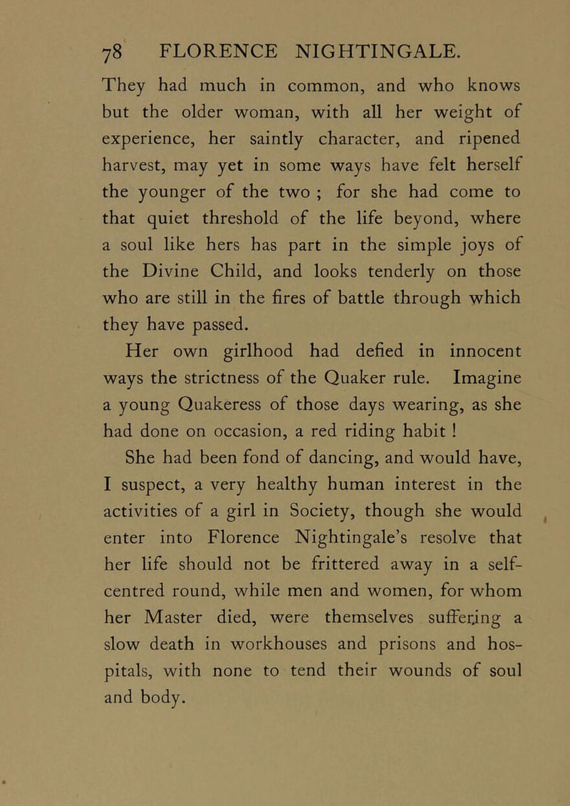 They had much in common, and who knows but the older woman, with all her weight of experience, her saintly character, and ripened harvest, may yet in some ways have felt herself the younger of the two ; for she had come to that quiet threshold of the life beyond, where a soul like hers has part in the simple joys of the Divine Child, and looks tenderly on those who are still in the fires of battle through which they have passed. Her own girlhood had defied in innocent ways the strictness of the Quaker rule. Imagine a young Quakeress of those days wearing, as she had done on occasion, a red riding habit ! She had been fond of dancing, and would have, I suspect, a very healthy human interest in the activities of a girl in Society, though she would enter into Florence Nightingale’s resolve that her life should not be frittered away in a self- centred round, while men and women, for whom her Master died, were themselves suffering a slow death in workhouses and prisons and hos- pitals, with none to tend their wounds of soul and body.