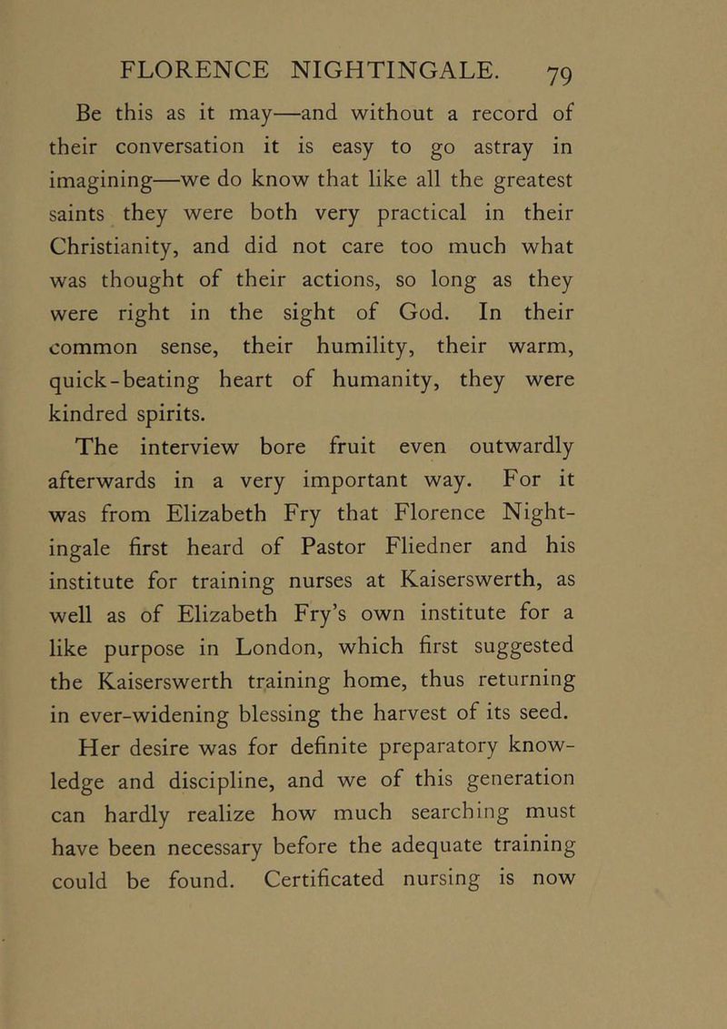 Be this as it may—and without a record of their conversation it is easy to go astray in imagining—we do know that like all the greatest saints they were both very practical in their Christianity, and did not care too much what was thought of their actions, so long as they were right in the sight of God. In their common sense, their humility, their warm, quick-beating heart of humanity, they were kindred spirits. The interview bore fruit even outwardly afterwards in a very important way. For it was from Elizabeth Fry that Florence Night- ingale first heard of Pastor Fliedner and his institute for training nurses at Kaiserswerth, as well as of Elizabeth Fry’s own institute for a like purpose in London, which first suggested the Kaiserswerth training home, thus returning in ever-widening blessing the harvest of its seed. Her desire was for definite preparatory know- ledge and discipline, and we of this generation can hardly realize how much searching must have been necessary before the adequate training could be found. Certificated nursing is now
