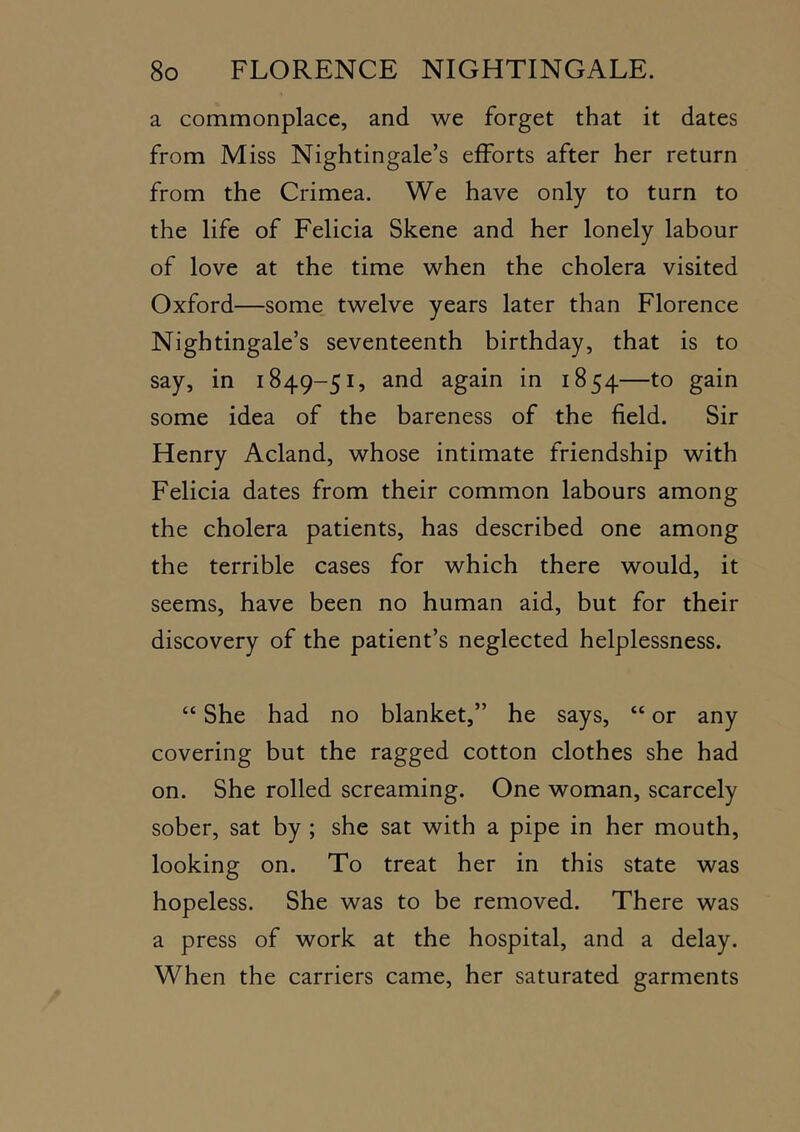 a commonplace, and we forget that it dates from Miss Nightingale’s efforts after her return from the Crimea. We have only to turn to the life of Felicia Skene and her lonely labour of love at the time when the cholera visited Oxford—some twelve years later than Florence Nightingale’s seventeenth birthday, that is to say, in 1849-51, and again in 1854—to gain some idea of the bareness of the field. Sir Henry Acland, whose intimate friendship with Felicia dates from their common labours among the cholera patients, has described one among the terrible cases for which there would, it seems, have been no human aid, but for their discovery of the patient’s neglected helplessness. “ She had no blanket,” he says, “ or any covering but the ragged cotton clothes she had on. She rolled screaming. One woman, scarcely sober, sat by ; she sat with a pipe in her mouth, looking on. To treat her in this state was hopeless. She was to be removed. There was a press of work at the hospital, and a delay. When the carriers came, her saturated garments