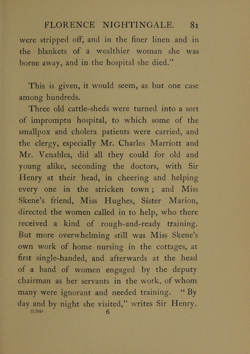 were stripped off, and in the finer linen and in the blankets of a wealthier woman she was borne away, and in the hospital she died.” This is given, it would seem, as but one case among hundreds. Three old cattle-sheds were turned into a sort of impromptu hospital, to which some of the smallpox and cholera patients were carried, and the clergy, especially Mr. Charles Marriott and Mr. Venables, did all they could for old and young alike, seconding the doctors, with Sir Henry at their head, in cheering and helping every one in the stricken town ; and Miss Skene’s friend. Miss Hughes, Sister Marion, directed the women called in to help, who there received a kind of rough-and-ready training. But more overwhelming still was Miss Skene’s own work of home nursing in the cottages, at first single-handed, and afterwards at the head of a band of women engaged by the deputy chairman as her servants in the work, of whom many were ignorant and needed training. “ By day and by night she visited,” writes Sir Henry. (1,764> 6