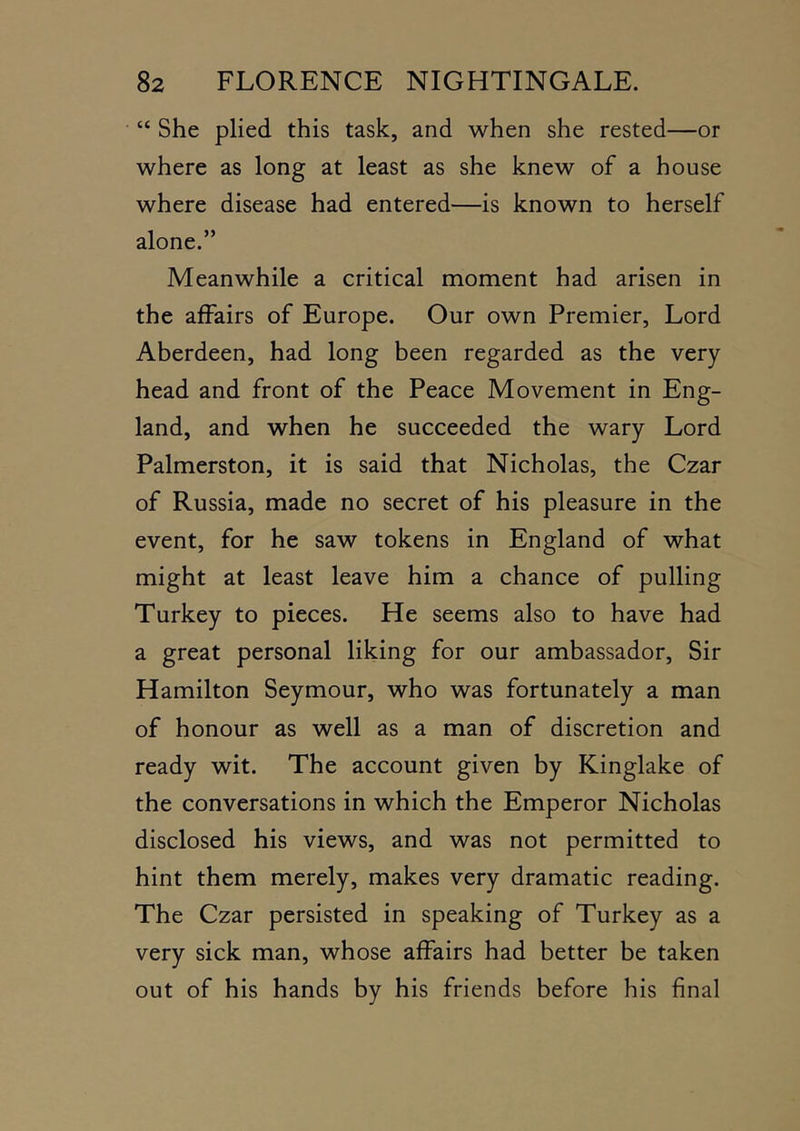 • “ She plied this task, and when she rested—or where as long at least as she knew of a house where disease had entered—is known to herself alone.” Meanwhile a critical moment had arisen in the affairs of Europe. Our own Premier, Lord Aberdeen, had long been regarded as the very head and front of the Peace Movement in Eng- land, and when he succeeded the wary Lord Palmerston, it is said that Nicholas, the Czar of Russia, made no secret of his pleasure in the event, for he saw tokens in England of what might at least leave him a chance of pulling Turkey to pieces. He seems also to have had a great personal liking for our ambassador. Sir Hamilton Seymour, who was fortunately a man of honour as well as a man of discretion and ready wit. The account given by Kinglake of the conversations in which the Emperor Nicholas disclosed his views, and was not permitted to hint them merely, makes very dramatic reading. The Czar persisted in speaking of Turkey as a very sick man, whose affairs had better be taken out of his hands by his friends before his final