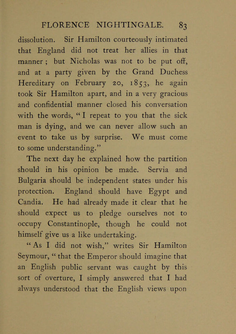 dissolution. Sir Hamilton courteously intimated that England did not treat her allies in that manner ; but Nicholas was not to be put off, and at a party given by the Grand Duchess Hereditary on February 20, 1853, he again took Sir Hamilton apart, and in a very gracious and confidential manner closed his conversation with the words, “ I repeat to you that the sick man is dying, and we can never allow such an event to take us by surprise. We must come to some understanding.” The next day he explained how the partition should in his opinion be made. Servia and Bulgaria should be independent states under his protection. England should have Egypt and Candia. He had already made it clear that he should expect us to pledge ourselves not to occupy Constantinople, though he could not himself give us a like undertaking. “ As I did not wish,” writes Sir Hamilton Seymour, “ that the Emperor should imagine that an English public servant was caught by this sort of overture, I simply answered that I had always understood that the English views upon