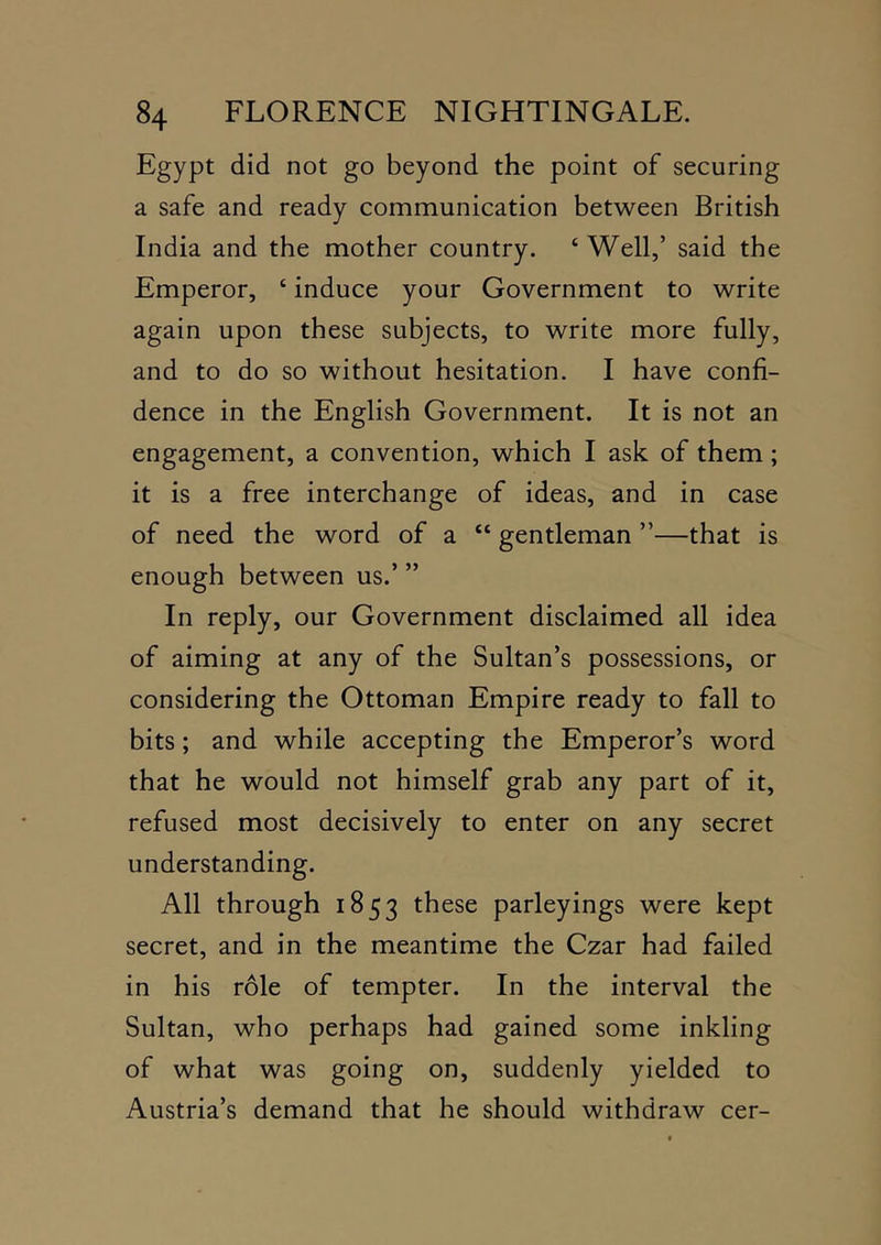 Egypt did not go beyond the point of securing a safe and ready communication between British India and the mother country. ‘ Well,’ said the Emperor, ‘ induce your Government to write again upon these subjects, to write more fully, and to do so without hesitation. I have confi- dence in the English Government. It is not an engagement, a convention, which I ask of them; it is a free interchange of ideas, and in case of need the word of a “ gentleman ”—that is enough between us.’ ” In reply, our Government disclaimed all idea of aiming at any of the Sultan’s possessions, or considering the Ottoman Empire ready to fall to bits; and while accepting the Emperor’s word that he would not himself grab any part of it, refused most decisively to enter on any secret understanding. All through 1853 these parleyings were kept secret, and in the meantime the Czar had failed in his role of tempter. In the interval the Sultan, who perhaps had gained some inkling of what was going on, suddenly yielded to Austria’s demand that he should withdraw cer-
