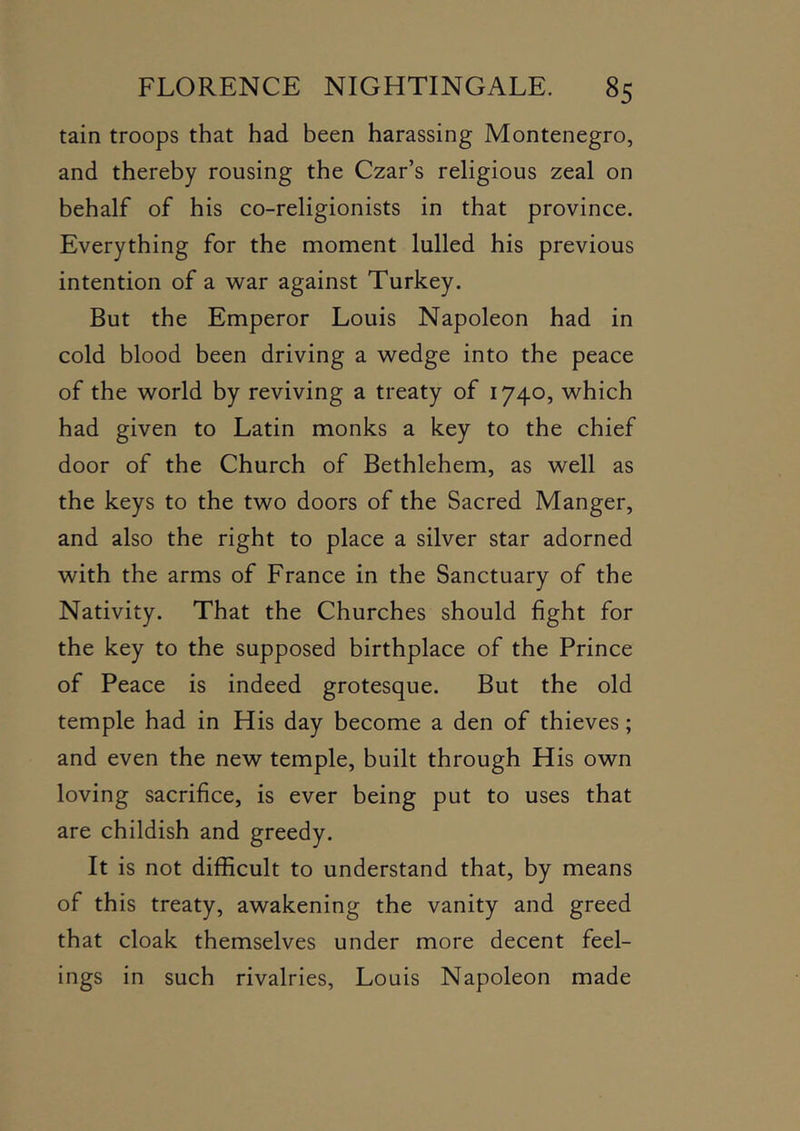 tain troops that had been harassing Montenegro, and thereby rousing the Czar’s religious zeal on behalf of his co-religionists in that province. Everything for the moment lulled his previous intention of a war against Turkey. But the Emperor Louis Napoleon had in cold blood been driving a wedge into the peace of the world by reviving a treaty of 1740, which had given to Latin monks a key to the chief door of the Church of Bethlehem, as well as the keys to the two doors of the Sacred Manger, and also the right to place a silver star adorned with the arms of France in the Sanctuary of the Nativity. That the Churches should fight for the key to the supposed birthplace of the Prince of Peace is indeed grotesque. But the old temple had in His day become a den of thieves; and even the new temple, built through His own loving sacrifice, is ever being put to uses that are childish and greedy. It is not difficult to understand that, by means of this treaty, awakening the vanity and greed that cloak themselves under more decent feel- ings in such rivalries, Louis Napoleon made