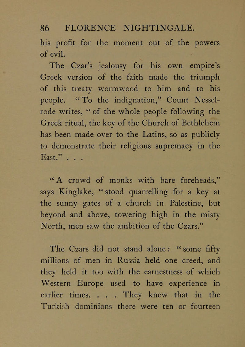 his profit for the moment out of the powers of evil. The Czar’s jealousy for his own empire’s Greek version of the faith made the triumph of this treaty wormwood to him and to his people. “To the indignation,” Count Nessel- rode writes, “ of the whole people following the Greek ritual, the key of the Church of Bethlehem has been made over to the Latins, so as publicly to demonstrate their religious supremacy in the East.” . . . “ A crowd of monks with bare foreheads,” says Kinglake, “ stood quarrelling for a key at the sunny gates of a church in Palestine, but beyond and above, towering high in the misty North, men saw the ambition of the Czars.” The Czars did not stand alone: “ some fifty millions of men in Russia held one creed, and they held it too with the earnestness of which Western Europe used to have experience in earlier times. . . . They knew that in the Turkish dominions there were ten or fourteen
