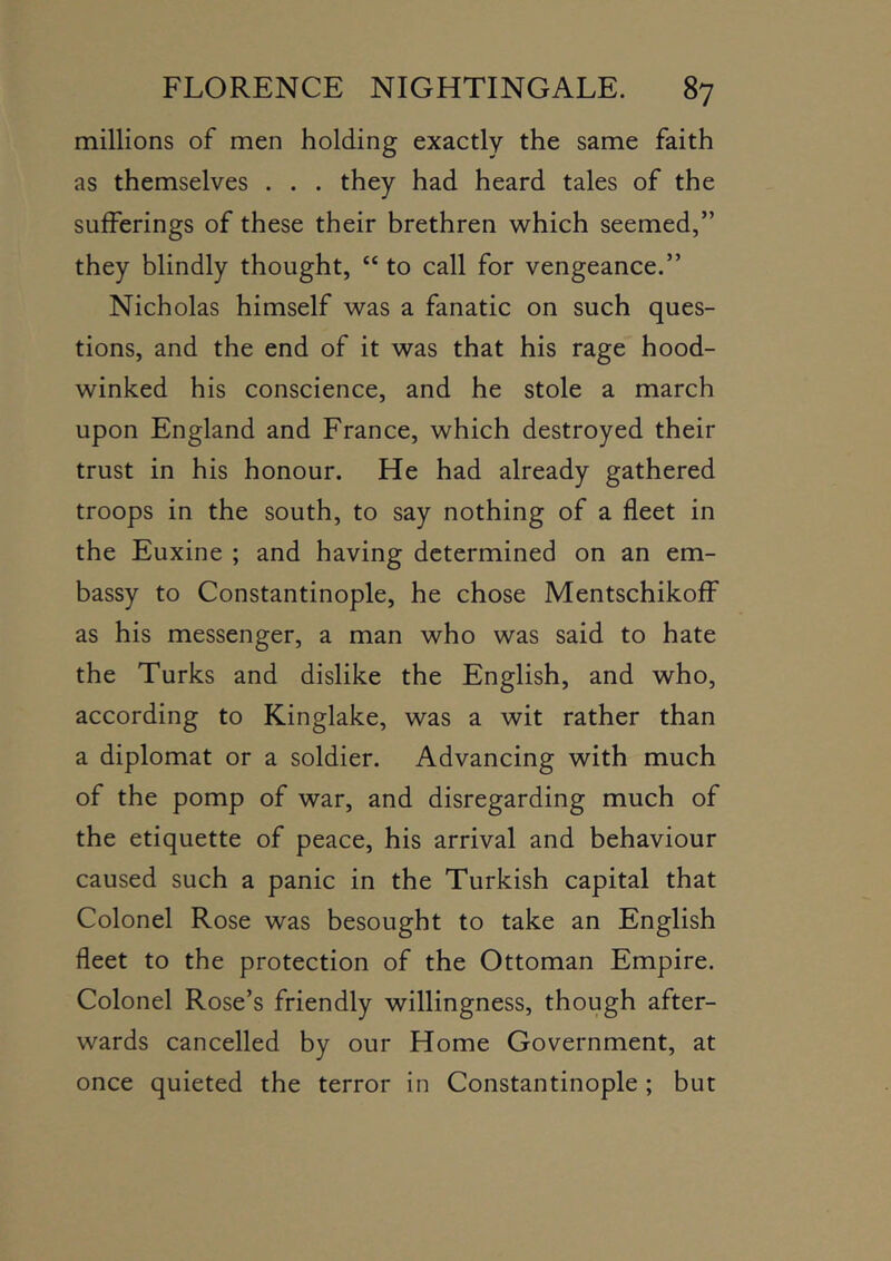 millions of men holding exactly the same faith as themselves . . . they had heard tales of the sufferings of these their brethren which seemed,” they blindly thought, “ to call for vengeance.” Nicholas himself was a fanatic on such ques- tions, and the end of it was that his rage hood- winked his conscience, and he stole a march upon England and France, which destroyed their trust in his honour. He had already gathered troops in the south, to say nothing of a fleet in the Euxine ; and having determined on an em- bassy to Constantinople, he chose Mentschikoff as his messenger, a man who was said to hate the Turks and dislike the English, and who, according to Kinglake, was a wit rather than a diplomat or a soldier. Advancing with much of the pomp of war, and disregarding much of the etiquette of peace, his arrival and behaviour caused such a panic in the Turkish capital that Colonel Rose was besought to take an English fleet to the protection of the Ottoman Empire. Colonel Rose’s friendly willingness, though after- wards cancelled by our Home Government, at once quieted the terror in Constantinople; but