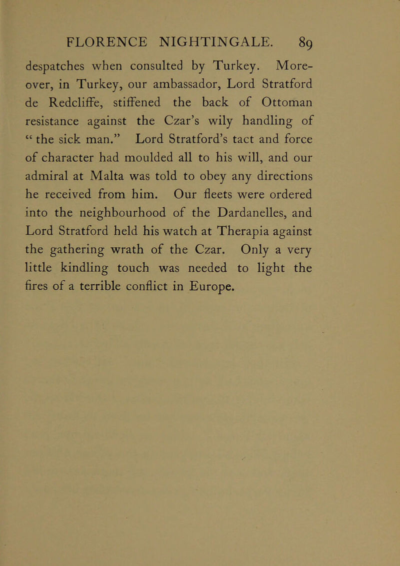 despatches when consulted by Turkey. More- over, in Turkey, our ambassador. Lord Stratford de Redcliffe, stiffened the back of Ottoman resistance against the Czar’s wily handling of “ the sick man.” Lord Stratford’s tact and force of character had moulded all to his will, and our admiral at Malta was told to obey any directions he received from him. Our fleets were ordered into the neighbourhood of the Dardanelles, and Lord Stratford held his watch at Therapia against the gathering wrath of the Czar. Only a very little kindling touch was needed to light the fires of a terrible conflict in Europe.