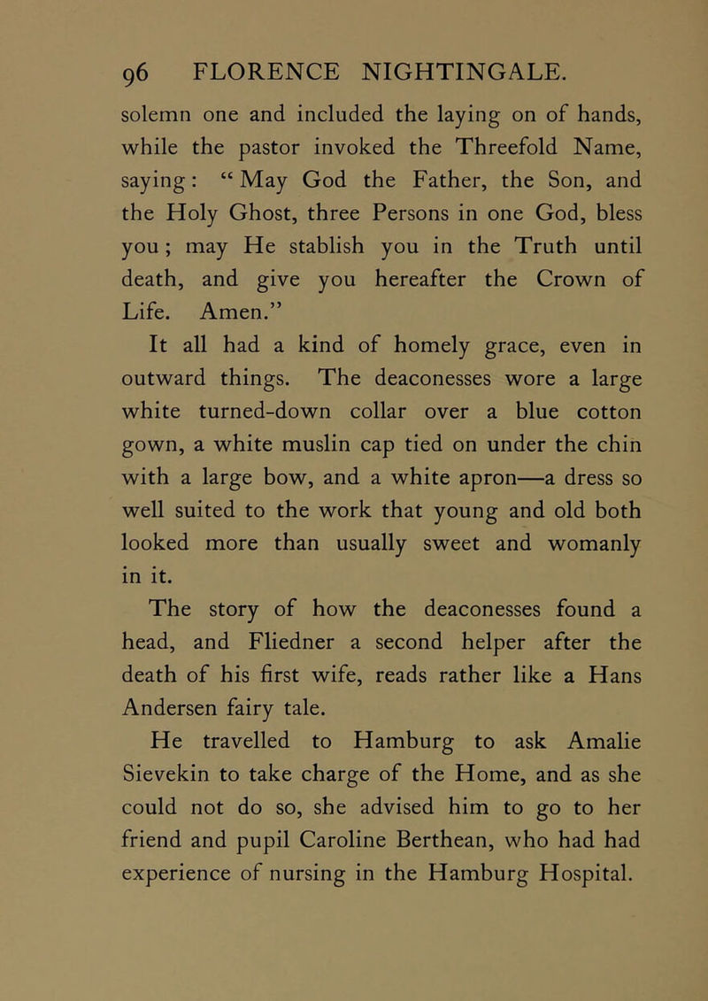 solemn one and included the laying on of hands, while the pastor invoked the Threefold Name, saying: “ May God the Father, the Son, and the Holy Ghost, three Persons in one God, bless you; may He stablish you in the Truth until death, and give you hereafter the Crown of Life. Amen.” It all had a kind of homely grace, even in outward things. The deaconesses wore a large white turned-down collar over a blue cotton gown, a white muslin cap tied on under the chin with a large bow, and a white apron—a dress so well suited to the work that young and old both looked more than usually sweet and womanly in it. The story of how the deaconesses found a head, and Fliedner a second helper after the death of his first wife, reads rather like a Hans Andersen fairy tale. He travelled to Hamburg to ask Amalie Sievekin to take charge of the Home, and as she could not do so, she advised him to go to her friend and pupil Caroline Berthean, who had had experience of nursing in the Hamburg Hospital.