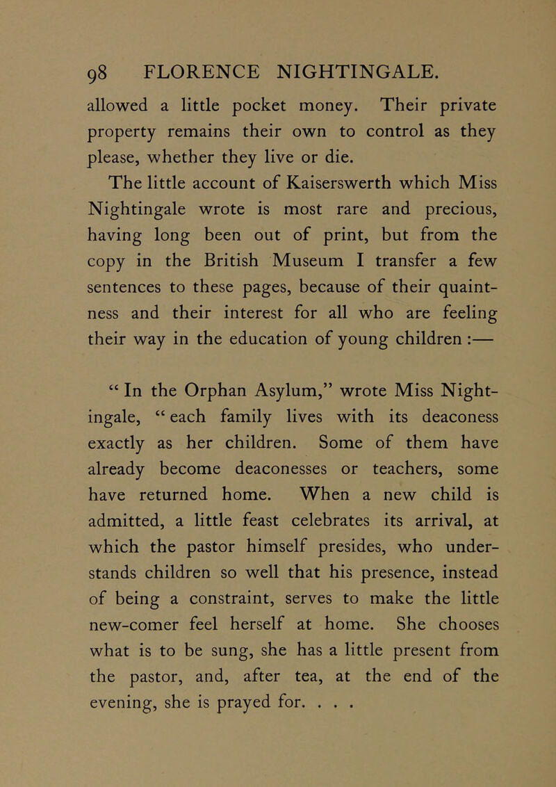 allowed a little pocket money. Their private property remains their own to control as they please, whether they live or die. The little account of Kaiserswerth which Miss Nightingale wrote is most rare and precious, having long been out of print, but from the copy in the British Museum I transfer a few sentences to these pages, because of their quaint- ness and their interest for all who are feeling their way in the education of young children :— “ In the Orphan Asylum,” wrote Miss Night- ingale, “ each family lives with its deaconess exactly as her children. Some of them have already become deaconesses or teachers, some have returned home. When a new child is admitted, a little feast celebrates its arrival, at which the pastor himself presides, who under- stands children so well that his presence, instead of being a constraint, serves to make the little new-comer feel herself at home. She chooses what is to be sung, she has a little present from the pastor, and, after tea, at the end of the evening, she is prayed for. . . .