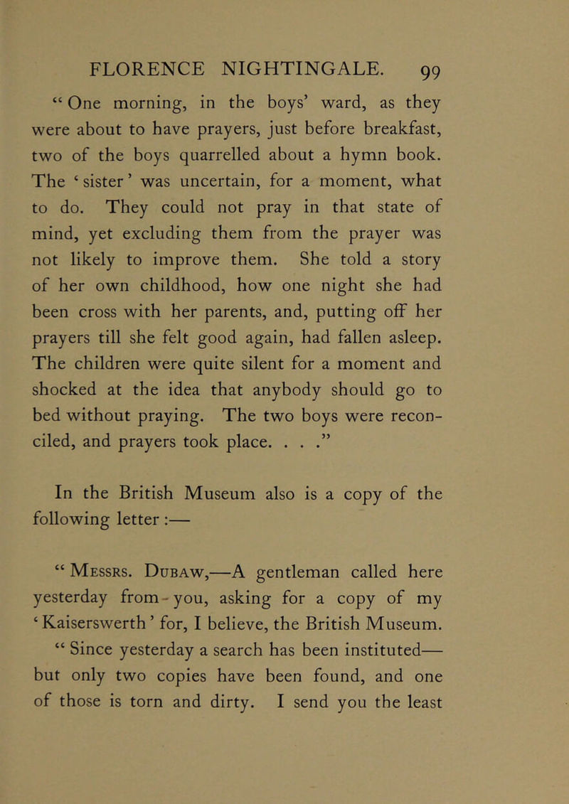 “ One morning, in the boys’ ward, as they were about to have prayers, just before breakfast, two of the boys quarrelled about a hymn book. The ‘ sister ’ was uncertain, for a moment, what to do. They could not pray in that state of mind, yet excluding them from the prayer was not likely to improve them. She told a story of her own childhood, how one night she had been cross with her parents, and, putting off her prayers till she felt good again, had fallen asleep. The children were quite silent for a moment and shocked at the idea that anybody should go to bed without praying. The two boys were recon- ciled, and prayers took place. ...” In the British Museum also is a copy of the following letter:— “ Messrs. Dubaw,—A gentleman called here yesterday from-you, asking for a copy of my ‘ Kaiserswerth ’ for, I believe, the British Museum. “ Since yesterday a search has been instituted— but only two copies have been found, and one of those is torn and dirty. I send you the least