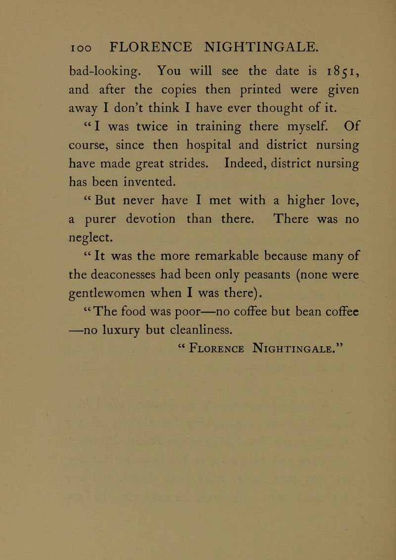 bad-looking. You will see the date is 1851, and after the copies then printed were given away I don’t think I have ever thought of it. “ I was twice in training there myself. Of course, since then hospital and district nursing have made great strides. Indeed, district nursing has been invented. “ But never have I met with a higher love, a purer devotion than there. There was no neglect. “ It was the more remarkable because many of the deaconesses had been only peasants (none were gentlewomen when I was there). “ The food was poor—no coffee but bean coffee —no luxury but cleanliness. “ Florence Nightingale.”