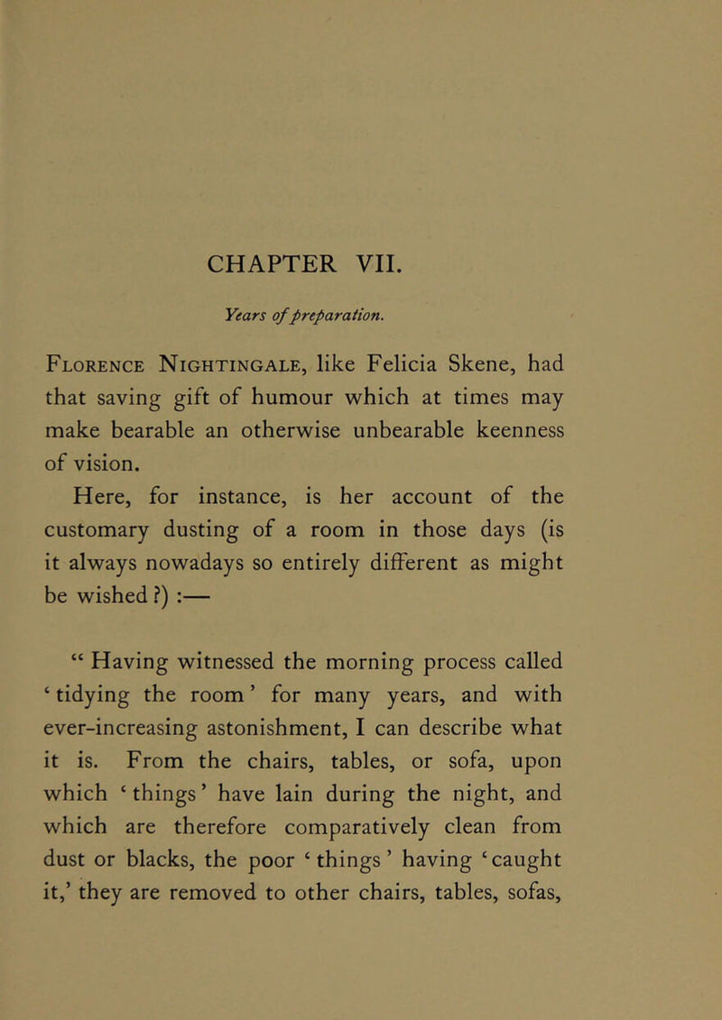 CHAPTER VII. Years of preparation. Florence Nightingale, like Felicia Skene, had that saving gift of humour which at times may make bearable an otherwise unbearable keenness of vision. Here, for instance, is her account of the customary dusting of a room in those days (is it always nowadays so entirely different as might be wished ?) :— “ Having witnessed the morning process called ‘ tidying the room ’ for many years, and with ever-increasing astonishment, I can describe what it is. From the chairs, tables, or sofa, upon which ‘ things ’ have lain during the night, and which are therefore comparatively clean from dust or blacks, the poor ‘things’ having ‘caught it,’ they are removed to other chairs, tables, sofas.