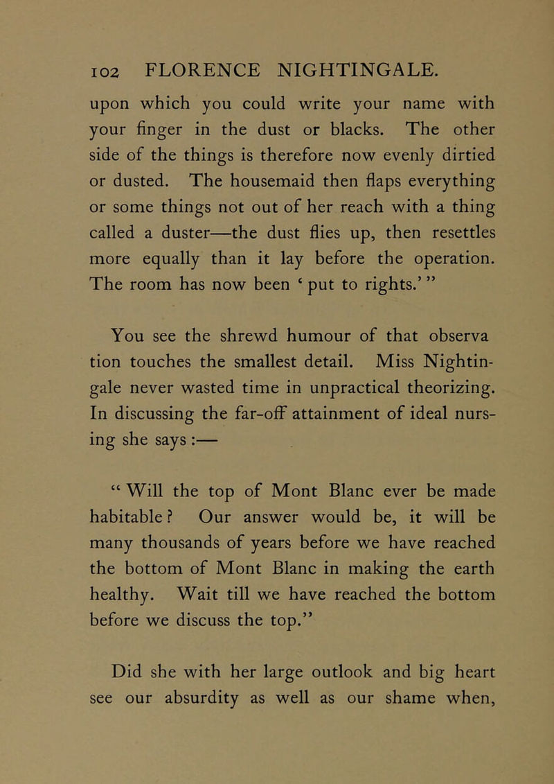 upon which you could write your name with your finger in the dust or blacks. The other side of the things is therefore now evenly dirtied or dusted. The housemaid then flaps everything or some things not out of her reach with a thing called a duster—the dust flies up, then resettles more equally than it lay before the operation. The room has now been ‘ put to rights.’ ” You see the shrewd humour of that observa tion touches the smallest detail. Miss Nightin- gale never wasted time in unpractical theorizing. In discussing the far-oflF attainment of ideal nurs- ing she says:— “ Will the top of Mont Blanc ever be made habitable ? Our answer would be, it will be many thousands of years before we have reached the bottom of Mont Blanc in making the earth healthy. Wait till we have reached the bottom before we discuss the top.” Did she with her large outlook and big heart see our absurdity as well as our shame when.