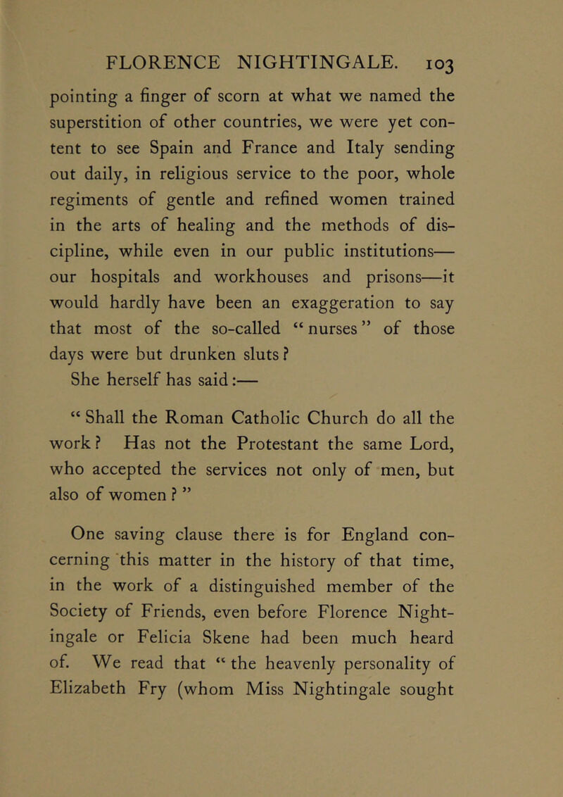pointing a finger of scorn at what we named the superstition of other countries, we were yet con- tent to see Spain and France and Italy sending out daily, in religious service to the poor, whole regiments of gentle and refined women trained in the arts of healing and the methods of dis- cipline, while even in our public institutions— our hospitals and workhouses and prisons—it would hardly have been an exaggeration to say that most of the so-called “ nurses ” of those days were but drunken sluts ? She herself has said:— “ Shall the Roman Catholic Church do all the work ? Has not the Protestant the same Lord, who accepted the services not only of men, but also of women ? ” One saving clause there is for England con- cerning 'this matter in the history of that time, in the work of a distinguished member of the Society of Friends, even before Florence Night- ingale or Felicia Skene had been much heard of. We read that “ the heavenly personality of Elizabeth Fry (whom Miss Nightingale sought