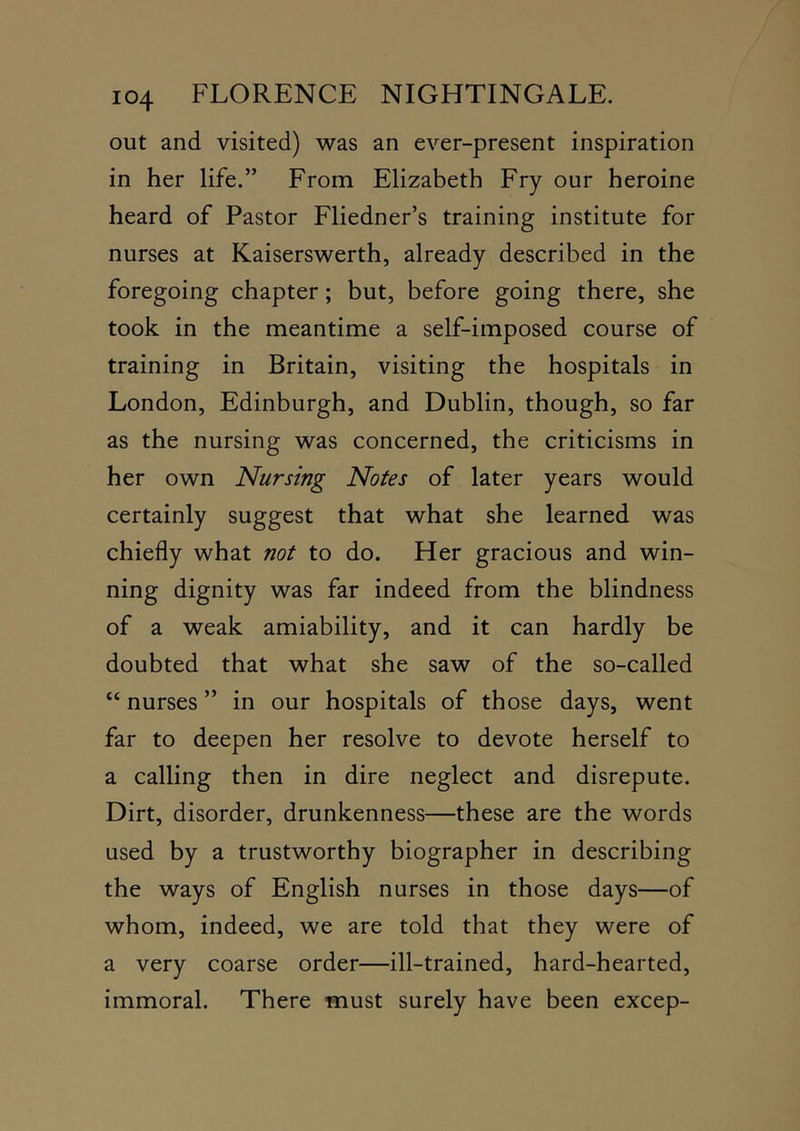 out and visited) was an ever-present inspiration in her life.” From Elizabeth Fry our heroine heard of Pastor Fliedner’s training institute for nurses at Kaiserswerth, already described in the foregoing chapter; but, before going there, she took in the meantime a self-imposed course of training in Britain, visiting the hospitals in London, Edinburgh, and Dublin, though, so far as the nursing was concerned, the criticisms in her own Nursing Notes of later years would certainly suggest that what she learned was chiefly what not to do. Her gracious and win- ning dignity was far indeed from the blindness of a weak amiability, and it can hardly be doubted that what she saw of the so-called “ nurses ” in our hospitals of those days, went far to deepen her resolve to devote herself to a calling then in dire neglect and disrepute. Dirt, disorder, drunkenness—these are the words used by a trustworthy biographer in describing the ways of English nurses in those days—of whom, indeed, we are told that they were of a very coarse order—ill-trained, hard-hearted, immoral. There must surely have been excep-