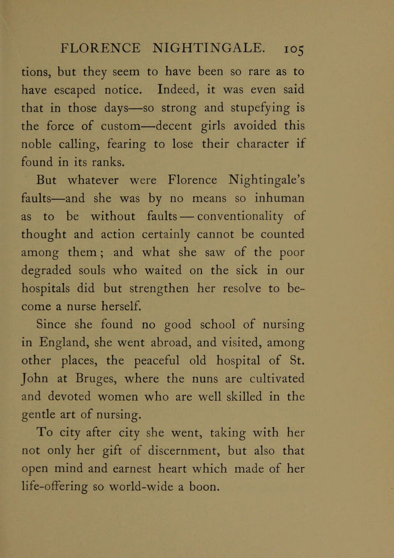 tions, but they seem to have been so rare as to have escaped notice. Indeed, it was even said that in those days—so strong and stupefying is the force of custom—decent girls avoided this noble calling, fearing to lose their character if found in its ranks. But whatever were Florence Nightingale’s faults—and she was by no means so inhuman as to be without faults — conventionality of thought and action certainly cannot be counted among them; and what she saw of the poor degraded souls who waited on the sick in our hospitals did but strengthen her resolve to be- come a nurse herself. Since she found no good school of nursing in England, she went abroad, and visited, among other places, the peaceful old hospital of St. John at Bruges, where the nuns are cultivated and devoted women who are well skilled in the gentle art of nursing. To city after city she went, taking with her not only her gift of discernment, but also that open mind and earnest heart which made of her life-ofFering so world-wide a boon.