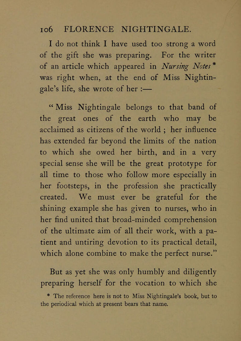 I do not think I have used too strong a word of the gift she was preparing. For the writer of an article which appeared in Nursing Notes* was right when, at the end of Miss Nightin- gale’s life, she wrote of her :— “ Miss Nightingale belongs to that band of the great ones of the earth who may be acclaimed as citizens of the world ; her influence has extended far beyond the limits of the nation to which she owed her birth, and in a very special sense she will be the great prototype for all time to those who follow more especially in her footsteps, in the profession she practically created. We must ever be grateful for the shining example she has given to nurses, who in her find united that broad-minded comprehension of the ultimate aim of all their work, with a pa- tient and untiring devotion to its practical detail, which alone combine to make the perfect nurse.” But as yet she was only humbly and diligently preparing herself for the vocation to which she * The reference here is not to Miss Nightingale’s book, but to the periodical which at present bears that name.