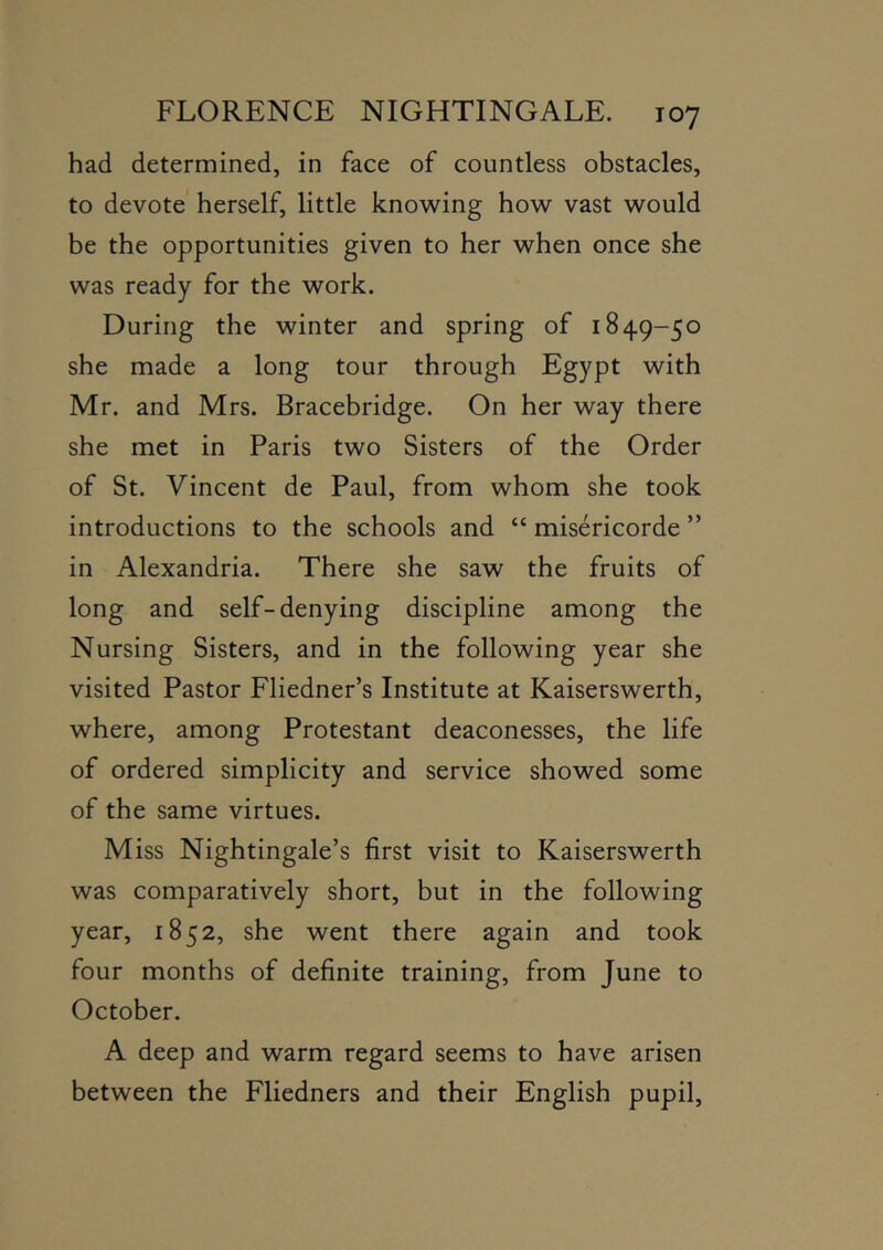 had determined, in face of countless obstacles, to devote herself, little know^ing how vast would be the opportunities given to her when once she was ready for the work. During the winter and spring of 1849-50 she made a long tour through Egypt with Mr. and Mrs. Bracebridge. On her way there she met in Paris two Sisters of the Order of St. Vincent de Paul, from whom she took introductions to the schools and “ misericorde ” in Alexandria. There she saw the fruits of long and self-denying discipline among the Nursing Sisters, and in the following year she visited Pastor Fliedner’s Institute at Kaiserswerth, where, among Protestant deaconesses, the life of ordered simplicity and service showed some of the same virtues. Miss Nightingale’s first visit to Kaiserswerth was comparatively short, but in the following year, 1852, she went there again and took four months of definite training, from June to October. A deep and warm regard seems to have arisen between the Fliedners and their English pupil.