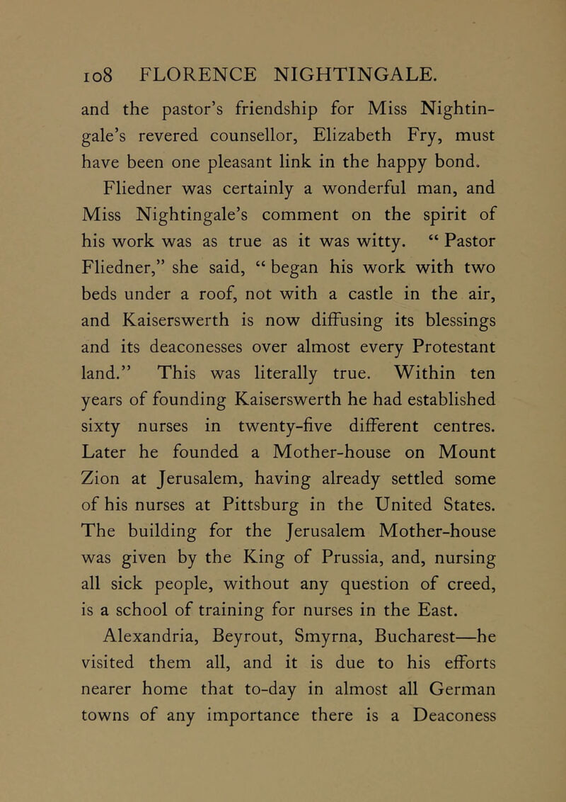 and the pastor’s friendship for Miss Nightin- gale’s revered counsellor, Elizabeth Fry, must have been one pleasant link in the happy bond. Fliedner was certainly a wonderful man, and Miss Nightingale’s comment on the spirit of his work was as true as it was witty. “ Pastor Fliedner,” she said, “ began his work with two beds under a roof, not with a castle in the air, and Kaiserswerth is now diffusing its blessings and its deaconesses over almost every Protestant land.” This was literally true. Within ten years of founding Kaiserswerth he had established sixty nurses in twenty-five different centres. Later he founded a Mother-house on Mount Zion at Jerusalem, having already settled some of his nurses at Pittsburg in the United States. The building for the Jerusalem Mother-house was given by the King of Prussia, and, nursing all sick people, without any question of creed, is a school of training for nurses in the East. Alexandria, Beyrout, Smyrna, Bucharest—he visited them all, and it is due to his efforts nearer home that to-day in almost all German towns of any importance there is a Deaconess