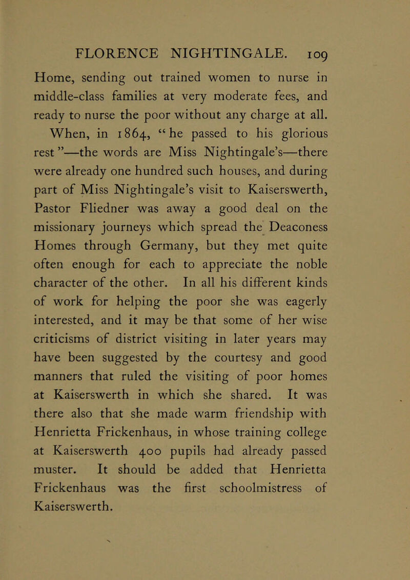 Home, sending out trained women to nurse in middle-class families at very moderate fees, and ready to nurse the poor without any charge at all. When, in 1864, “he passed to his glorious rest ”—the words are Miss Nightingale’s—there were already one hundred such houses, and during part of Miss Nightingale’s visit to Kaiserswerth, Pastor Fliedner was away a good deal on the missionary journeys which spread the Deaconess Homes through Germany, but they met quite often enough for each to appreciate the noble character of the other. In all his different kinds of work for helping the poor she was eagerly interested, and it may be that some of her wise criticisms of district visiting in later years may have been suggested by the courtesy and good manners that ruled the visiting of poor homes at Kaiserswerth in which she shared. It was there also that she made warm friendship with Henrietta Frickenhaus, in whose training college at Kaiserswerth 400 pupils had already passed muster. It should be added that Henrietta Frickenhaus was the first schoolmistress of Kaiserswerth.