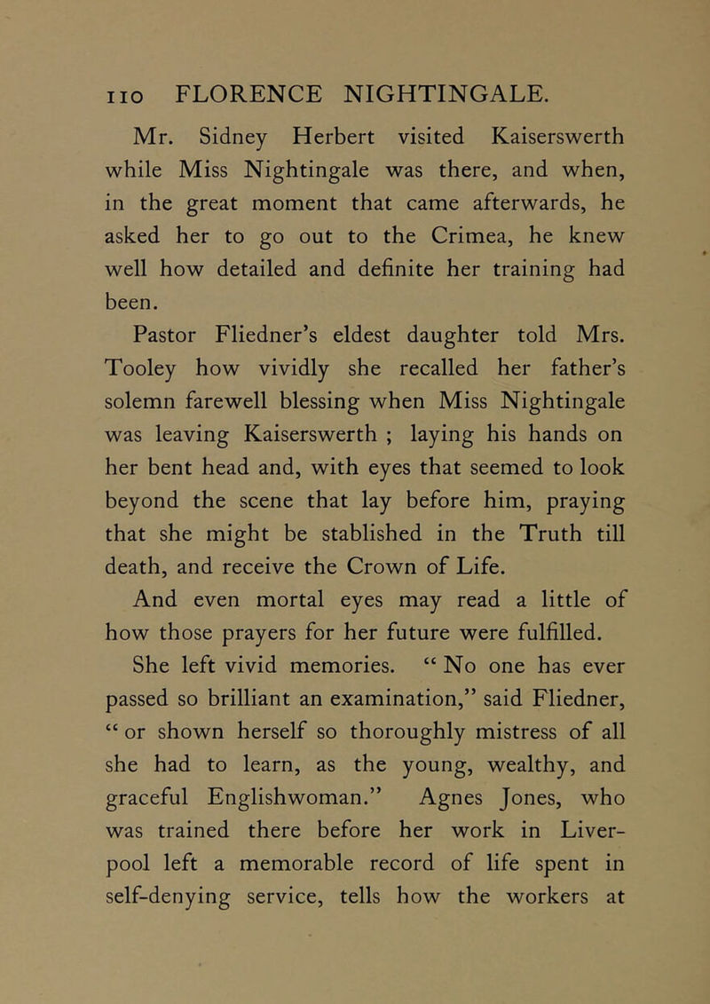 Mr. Sidney Herbert visited Kaiserswerth while Miss Nightingale was there, and when, in the great moment that came afterwards, he asked her to go out to the Crimea, he knew well how detailed and definite her training had been. Pastor Fliedner’s eldest daughter told Mrs. Tooley how vividly she recalled her father’s solemn farewell blessing when Miss Nightingale was leaving Kaiserswerth ; laying his hands on her bent head and, with eyes that seemed to look beyond the scene that lay before him, praying that she might be stablished in the Truth till death, and receive the Crown of Life. And even mortal eyes may read a little of how those prayers for her future were fulfilled. She left vivid memories. “No one has ever passed so brilliant an examination,” said Fliedner, “ or shown herself so thoroughly mistress of all she had to learn, as the young, wealthy, and graceful Englishwoman.” Agnes Jones, who was trained there before her work in Liver- pool left a memorable record of life spent in self-denying service, tells how the workers at