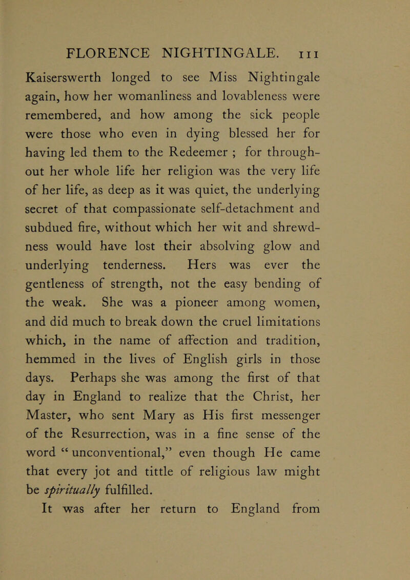 Kaiserswerth longed to see Miss Nightingale again, how her womanliness and lovahleness were remembered, and how among the sick people were those who even in dying blessed her for having led them to the Redeemer ; for through- out her whole life her religion was the very life of her life, as deep as it was quiet, the underlying secret of that compassionate self-detachment and subdued fire, without which her wit and shrewd- ness would have lost their absolving glow and underlying tenderness. Hers was ever the gentleness of strength, not the easy bending of the weak. She was a pioneer among women, and did much to break down the cruel limitations which, in the name of affection and tradition, hemmed in the lives of English girls in those days. Perhaps she was among the first of that day in England to realize that the Christ, her Master, who sent Mary as His first messenger of the Resurrection, was in a fine sense of the word “ unconventional,” even though He came that every jot and tittle of religious law might be spiritually fulfilled. It was after her return to England from