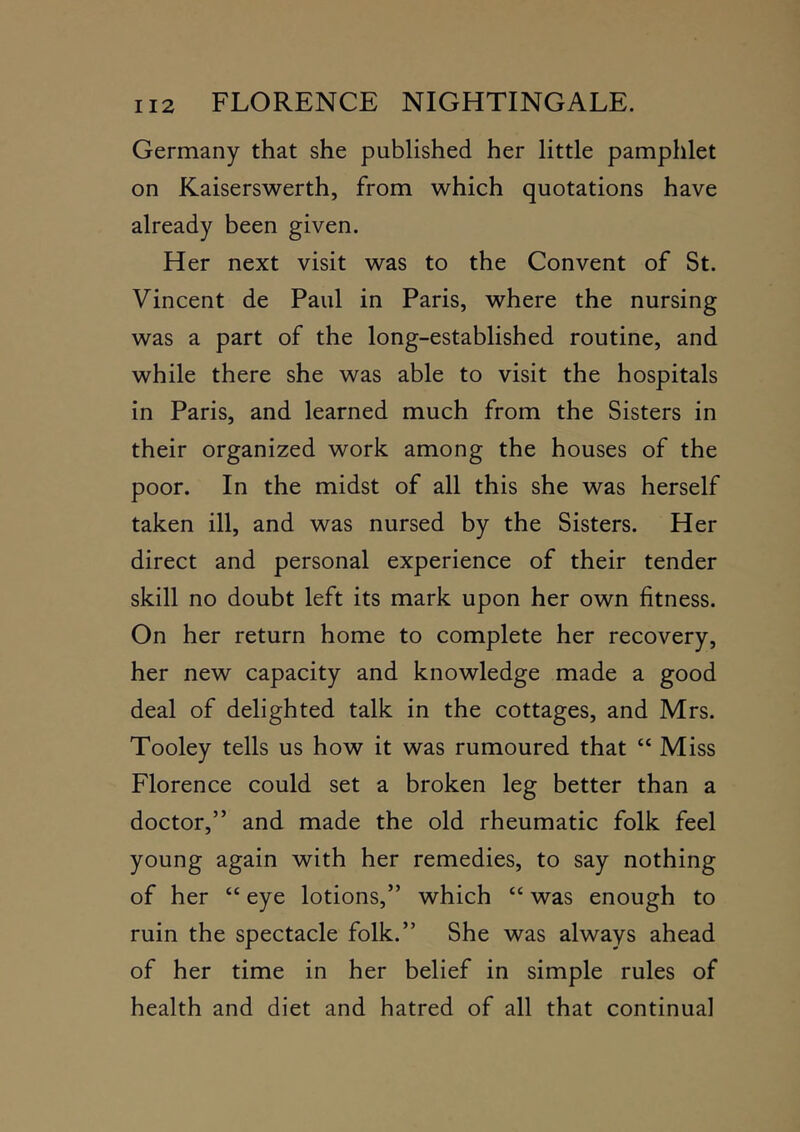Germany that she published her little pamphlet on Kaiserswerth, from which quotations have already been given. Her next visit was to the Convent of St. Vincent de Paul in Paris, where the nursing was a part of the long-established routine, and while there she was able to visit the hospitals in Paris, and learned much from the Sisters in their organized work among the houses of the poor. In the midst of all this she was herself taken ill, and was nursed by the Sisters. Her direct and personal experience of their tender skill no doubt left its mark upon her own fitness. On her return home to complete her recovery, her new capacity and knowledge made a good deal of delighted talk in the cottages, and Mrs. Tooley tells us how it was rumoured that “ Miss Florence could set a broken leg better than a doctor,” and made the old rheumatic folk feel young again with her remedies, to say nothing of her “ eye lotions,” which “ was enough to ruin the spectacle folk.” She was always ahead of her time in her belief in simple rules of health and diet and hatred of all that continual