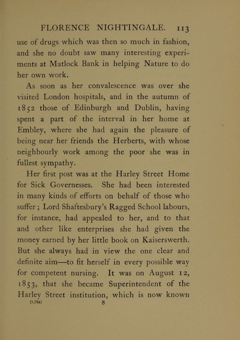 use of drugs which was then so much in fashion, and she no doubt saw many interesting experi- ments at Matlock Bank in helping Nature to do her own work. As soon as her convalescence was over she visited London hospitals, and in the autumn of 1852 those of Edinburgh and Dublin, having spent a part of the interval in her home at Embley, where she had again the pleasure of being near her friends the Herberts, with whose neighbourly work among the poor she was in fullest sympathy. Her first post was at the Harley Street Home for Sick Governesses. She had been interested in many kinds of efforts on behalf of those who suffer ; Lord Shaftesbury’s Ragged School labours, for instance, had appealed to her, and to that and other like enterprises she had given the money earned by her little book on Kaiserswerth. But she always had in view the one clear and definite aim—to fit herself in every possible way for competent nursing. It was on August 12, 1853, she became Superintendent of the Harley Street institution, which is now known (J.764) 8
