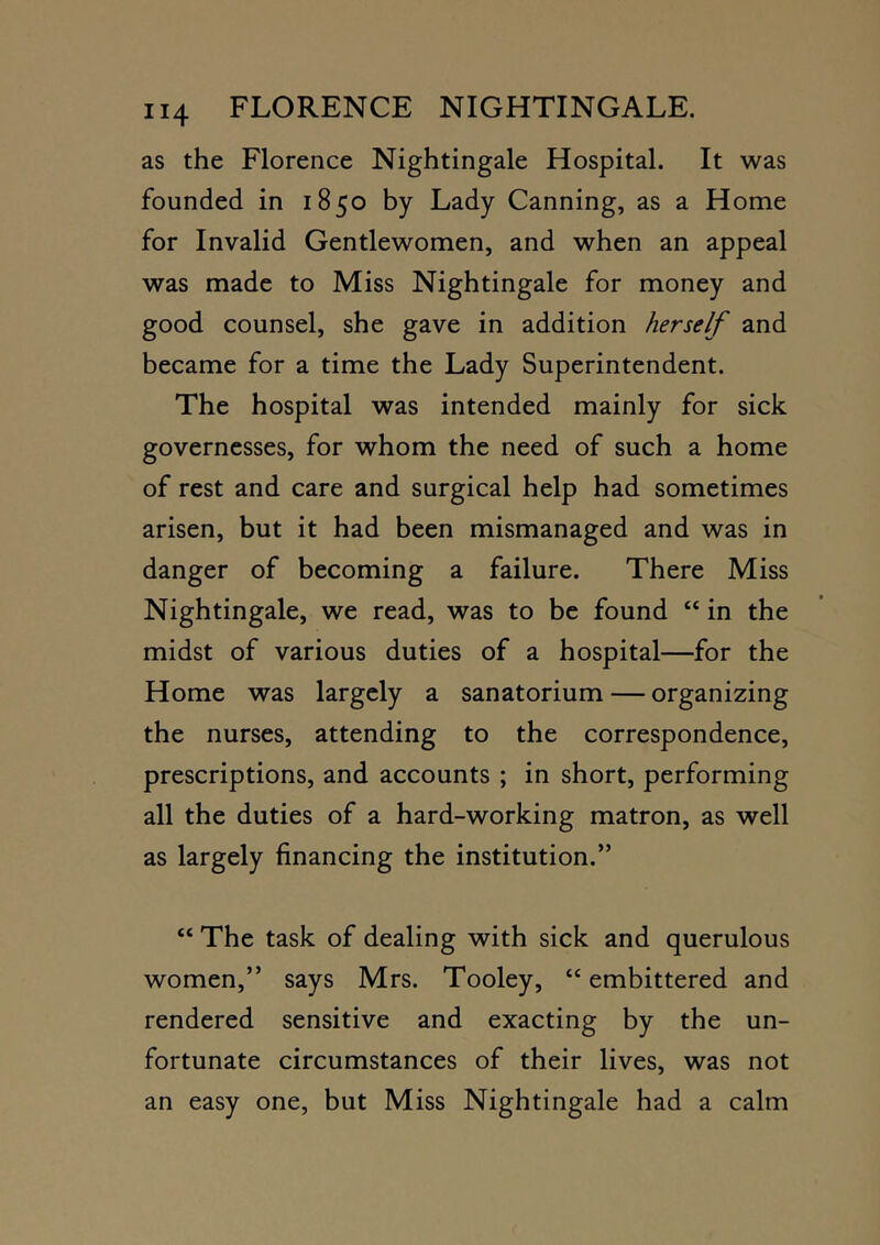as the Florence Nightingale Hospital. It was founded in 1850 by Lady Canning, as a Home for Invalid Gentlewomen, and when an appeal was made to Miss Nightingale for money and good counsel, she gave in addition herself and became for a time the Lady Superintendent. The hospital was intended mainly for sick governesses, for whom the need of such a home of rest and care and surgical help had sometimes arisen, but it had been mismanaged and was in danger of becoming a failure. There Miss Nightingale, we read, was to be found “ in the midst of various duties of a hospital—for the Home was largely a sanatorium — organizing the nurses, attending to the correspondence, prescriptions, and accounts ; in short, performing all the duties of a hard-working matron, as well as largely financing the institution.” “ The task of dealing with sick and querulous women,” says Mrs. Tooley, “ embittered and rendered sensitive and exacting by the un- fortunate circumstances of their lives, was not an easy one, but Miss Nightingale had a calm